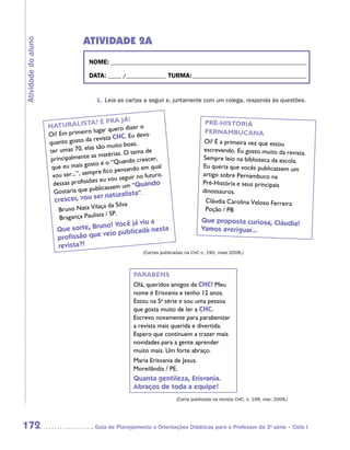 ATIVIDADE 2A
Atividade do aluno


                                      NOME:___________________________________________________________________________

                                      DATA: _____ /_______________	TURMA:____________________________________________


                                          1.	 Leia as cartas a seguir e, juntamente com um colega, responda às questões.


                                                       !
                                       TA? É PRA JÁ                                      PRÉ-HISTÓRIA
                     NATURALIS                              ro
                                          lugar quero dize                               PERNAMBUCANA
                     O i! Em primeiro                       devo
                                          revista CHC. Eu
                     quanto gosto da                     as ,                            Oi! É a primeira vez que estou
                                        as são muito bo
                     ter umas 70, el                  O tema de
                                                                                        escrevendo. Eu gosto muito da revista
                                                                                                                              .
                                         as matérias.
                      principalmente                         crescer,                   Sempre leio na biblioteca da escola.
                                           o é o “Quando
                      qu e eu mais gost                           qual                  Eu queria que vocês publicassem um
                                                o pensando em
                      vou se  r...”, sempre fic                 futuro.                 artigo sobre Pernambuco na
                                             eu vou seguir no
                          ssas profissões                        ndo                    Pré-História e seus principais
                                                 sem um “Qua
                       de
                       Gostar  ia que publicas                                          dinossauros.
                                            r  naturalista”.
                       crescer, vou se                                                   Cláudia Carolina Veloso Ferreira
                                          ça da Silva
                         Bruno Nata Vila                                                 Poção / PB
                                         ta / SP.
                         Bragança Paulis                                                Que proposta curiosa, Cláudia!
                                                      ua
                                       no! Você já vi
                        Que sorte, Bru              da nesta                            Vamos averiguar...
                                       veio publica
                        profissão que
                        revista?!
                                                              (Cartas publicadas na CHC n. 190, maio 2008.)



                                                          PARABÉNS
                                                          Olá, queridos amigos da CHC! Meu
                                                          nome é Erisvania e tenho 12 anos.
                                                          Estou na 5a série e sou uma pessoa
                                                          que gosta muito de ler a CHC.
                                                          Escrevo novamente para parabenizar
                                                          a revista mais querida e divertida.
                                                          Espero que continuem a trazer mais
                                                          novidades para a gente aprender
                                                          muito mais. Um forte abraço.
                                                          Maria Erisvania de Jesus.
                                                          Moreilândia / PE.
                                                          Quanta gentileza, Erisvania.
                                                          Abraços de toda a equipe!
                                                                            (Carta publicada na revista CHC, n. 199, mar. 2009.)




172                                     	Guia de Planejamento e Orientações Didáticas para o Professor da 3a série – Ciclo I
 