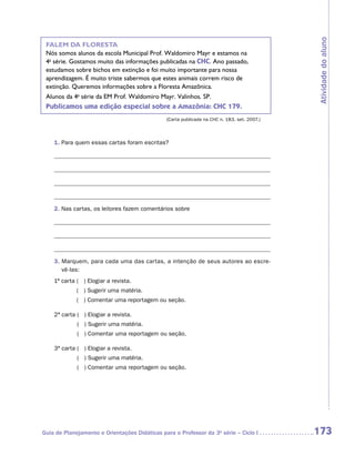 Atividade do aluno
 FALEM DA FLORESTA
 Nós somos alunos da escola Municipal Prof. Waldomiro Mayr e estamos na
 4a série. Gostamos muito das informações publicadas na CHC. Ano passado,
 estudamos sobre bichos em extinção e foi muito importante para nossa
 aprendizagem. É muito triste sabermos que estes animais correm risco de
 extinção. Queremos informações sobre a Floresta Amazônica.
 Alunos da 4a série da EM Prof. Waldomiro Mayr. Valinhos. SP.
 Publicamos uma edição especial sobre a Amazônia: CHC 179.
                                               (Carta publicada na CHC n. 183, set. 2007.)



    1. Para quem essas cartas foram escritas?




    2. Nas cartas, os leitores fazem comentários sobre




    3.  arquem, para cada uma das cartas, a intenção de seus autores ao escre-
       M
       vê-las:
    1ª carta  ) Elogiar a revista.
             (
             ( ) Sugerir uma matéria.
             ( ) Comentar uma reportagem ou seção.

    2ª carta  ) Elogiar a revista.
             (
             ( ) Sugerir uma matéria.
             ( ) Comentar uma reportagem ou seção.

    3ª carta  ) Elogiar a revista.
             (
             ( ) Sugerir uma matéria.
             ( ) Comentar uma reportagem ou seção.




Guia de Planejamento e Orientações Didáticas para o Professor da 3a série – Ciclo I          173
 