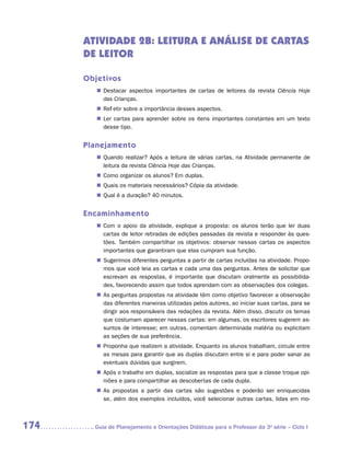 ATIVIDADE 2B: Leitura e análise de cartas
      de leitor

      Objetivos
         „„ Destacar aspectos importantes de cartas de leitores da revista Ciência Hoje
            das Crianças.
         „„ Refletir sobre a importância desses aspectos.
         „„ Ler cartas para aprender sobre os itens importantes constantes em um texto
            desse tipo.


      Planejamento
         „„ Quando realizar? Após a leitura de várias cartas, na Atividade permanente de
            leitura da revista Ciência Hoje das Crianças.
         „„ Como organizar os alunos? Em duplas.
         „„ Quais os materiais necessários? Cópia da atividade.
         „„ Qual é a duração? 40 minutos.


      Encaminhamento
         „„ Com o apoio da atividade, explique a proposta: os alunos terão que ler duas
            cartas de leitor retiradas de edições passadas da revista e responder às ques-
            tões. Também compartilhar os objetivos: observar nessas cartas os aspectos
            importantes que garantiram que elas cumpram sua função.
         „„ Sugerimos diferentes perguntas a partir de cartas incluídas na atividade. Propo-
            mos que você leia as cartas e cada uma das perguntas. Antes de solicitar que
            escrevam as respostas, é importante que discutam oralmente as possibilida-
            des, favorecendo assim que todos aprendam com as observações dos colegas.
         „„ As perguntas propostas na atividade têm como objetivo favorecer a observação
            das diferentes maneiras utilizadas pelos autores, ao iniciar suas cartas, para se
            dirigir aos responsáveis das redações da revista. Além disso, discutir os temas
            que costumam aparecer nessas cartas: em algumas, os escritores sugerem as-
            suntos de interesse; em outras, comentam determinada matéria ou explicitam
            as seções de sua preferência.
         „„ Proponha que realizem a atividade. Enquanto os alunos trabalham, circule entre
            as mesas para garantir que as duplas discutam entre si e para poder sanar as
            eventuais dúvidas que surgirem.
         „„ Após o trabalho em duplas, socialize as respostas para que a classe troque opi-
            niões e para compartilhar as descobertas de cada dupla.
         „„ As propostas a partir das cartas são sugestões e poderão ser enriquecidas
            se, além dos exemplos incluídos, você selecionar outras cartas, lidas em mo-



174     	Guia de Planejamento e Orientações Didáticas para o Professor da 3a série – Ciclo I
 