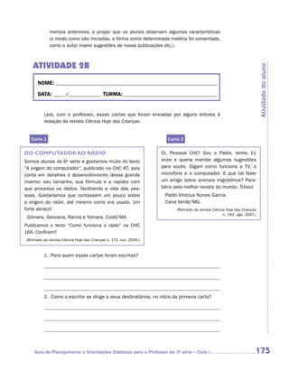mentos anteriores, e propor que os alunos observem algumas características
             (o modo como são iniciadas, a forma como determinada matéria foi comentada,
             como o autor insere sugestões de novas publicações etc.).



   ATIVIDADE 2B




                                                                                                                            Atividade do aluno
      NOME:___________________________________________________________________________

      DATA: _____ /_______________	TURMA:____________________________________________


          Leia, com o professor, essas cartas que foram enviadas por alguns leitores à
          ­edação da revista Ciência Hoje das Crianças.
          r


  Carta 1                                                              Carta 2

DO COMPUTADOR AO RÁDIO                                               Oi, Pessoal CHC! Sou o Pablo, tenho 11
Somos alunas da 6a série e gostamos muito do texto                   anos e queria mandar algumas sugestões
“A origem do computador”, publicado na CHC 47, pois                  para vocês. Digam como funciona a TV, o
conta em detalhes o desenvolvimento desse grande                     microfone e o computador. E que tal fazer
invento: seu tamanho, sua fórmula e a rapidez com                    um artigo sobre animais migratórios? Para-
que processa os dados, facilitando a vida das pes-                   béns pela melhor revista do mundo. Tchau!
soas. Gostaríamos que contassem um pouco sobre                        Pablo Vinícius Nunes Garcia.
a origem do rádio, até mesmo como era usado. Um                       Cana Verde/MG.
forte abraço!                                                              (Retirado da revista Ciência Hoje das Crianças
                                                                                                      n. 182, ago. 2007.)
 Gilmara, Geovana, Ranna e Yomara. Codó/MA.
Publicamos o texto “Como funciona o rádio” na CHC
166. Confiram!!
(Retirado da revista Ciência Hoje das Crianças n. 173, out. 2006.)



          1.	 Para quem essas cartas foram escritas?




          2.	 Como o escritor se dirige a seus destinatários, no início da primeira carta?




    Guia de Planejamento e Orientações Didáticas para o Professor da 3a série – Ciclo I                                 175
 