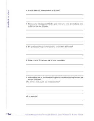 3.	 E como o escritor da segunda carta faz isso?
Atividade do aluno




                      4.	 Escreva uma lista de possibilidades para iniciar uma carta à redação da revis-
                          ta Ciência Hoje das Crianças.




                      5.	 Em qual das cartas o escritor comenta uma matéria da revista?




                      6.	 Copie o trecho da carta em que há esse comentário.




                      7.	 Nas duas cartas, os escritores dão sugestões de assuntos que gostariam que
                          fossem publicados.
                      a.	 a primeira carta, quais são esses assuntos?
                        N




                      b.	 na segunda?
                        E




176                  	Guia de Planejamento e Orientações Didáticas para o Professor da 3a série – Ciclo I
 
