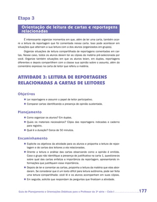 Etapa 3
   Orientação de leitura de cartas e reportagens
   relacionadas
     É interessante organizar momentos em que, além de ler uma carta, também ocor-
re a leitura da reportagem que foi comentada nessa carta. Isso pode acontecer em
situações que alternam a sua leitura com a dos alunos (organizados em grupos).
      Organize situações de leitura compartilhada de reportagens comentadas em car-
tas. Nesse caso, todos os alunos devem ter as cópias da matéria pré-selecionada por
você. Organize também situações em que os alunos leiam, em duplas, reportagens
diferentes e depois compartilhem com a classe sua opinião sobre o assunto, além do
comentário expresso na carta de leitor que referiu a matéria.



ATIVIDADE 3: LEITURA DE REPORTAGENS
RELACIONADAS A CARTAS DE LEITORES

Objetivos
    „„ Ler reportagens e assumir o papel de leitor participativo.
    „„ Comparar cartas identificando a presença de opinião sustentada.


Planejamento
    „„ Como organizar os alunos? Em duplas.
    „„ Quais os materiais necessários? Cópia das reportagens indicadas e caderno
       para registro.
    „„ Qual é a duração? Cerca de 50 minutos.


Encaminhamento
    „„ Explicite os objetivos da atividade para os alunos e proponha a leitura de repor-
       tagem e de cartas dos leitores a ela relacionadas.
    „„ Oriente a leitura e análise das cartas observando como a opinião é emitida.
       Caso o grupo não identifique a presença de justificativa na carta 1, ­ uestione-os
                                                                            q
       sobre qual das cartas enfatiza a importância da reportagem, apresentando in-
       formações que justifiquem essa importância.
    „„ Depois de ler e comentar as cartas, proponha a leitura da matéria que elas abor-
       daram. Se considerar que é um texto difícil para leitura autônoma, pode ser feita
       uma leitura compartilhada: você lê e os alunos acompanham em suas cópias.
    „„ Em seguida, solicite que respondam às perguntas que finalizam a atividade.



Guia de Planejamento e Orientações Didáticas para o Professor da 3a série – Ciclo I         177
 
