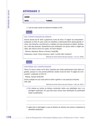 ATIVIDADE 3
Atividade do aluno


                      NOME:___________________________________________________________________________

                      DATA: _____ /_______________	TURMA:____________________________________________


                        1. Leia as duas cartas de leitores enviadas à CHC.

                        Carta 1

                     DO COMPUTADOR AO RÁDIO
                     Somos alunas da 6a série e gostamos muito do texto “A origem do computador”,
                     publicado na CHC 47, pois conta em detalhes o desenvolvimento desse grande in-
                     vento: seu tamanho, sua fórmula e a rapidez com que processa os dados, facilitan-
                     do a vida das pessoas. Gostaríamos que contassem um pouco sobre a origem do
                     rádio, até mesmo como era usado. Um forte abraço!
                       Gilmara, Geovana, Ranna e Yomara. Codó/MA.
                     Publicamos o texto “Como funciona o rádio” na CHC 166. Confiram!!
                                                    (Retirado da revista Ciência Hoje das Crianças n. 173, out. 2006.)



                        Carta 2

                     HISTÓRIA DO COMPUTADOR
                     Tenho 11 anos e estou na 6a série. Gostaria que vocês publicassem tudo sobre as
                     girafas, porque é o meu animal preferido. Gostei muito do texto “A origem do com-
                     putador”, publicado na CHC 47.
                       Helena, Campo Verde/MT.
                     Anote a edição em que você pode ler sobre a girafa e o seu pescoço comprido:
                     CHC 168.
                                                    (Retirado da revista Ciência Hoje das Crianças n. 183, set. 2007.)


                        2.  m ambas as cartas os leitores comentam sobre sua satisfação com a re-
                           E
                           portagem publicada. Em qual das duas cartas essa satisfação foi justificada?
                           Copie a justificativa.




                        3.  gora leia a reportagem a que os leitores se referem nas cartas e responda as
                           A
                           questões propostas.




178                    	Guia de Planejamento e Orientações Didáticas para o Professor da 3a série – Ciclo I
 