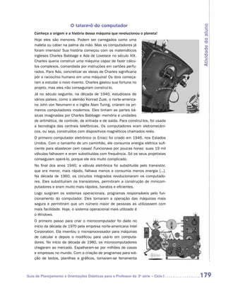 O tataravô do computador




                                                                                      Atividade do aluno
    Conheça a origem e a história dessa máquina que revolucionou o planeta!
    Hoje eles são menores. Podem ser carregados como uma
    maleta ou caber na palma da mão. Mas os computadores já
    foram imensos! Sua história começou com os matemáticos
    ingleses Charles Babbage e Ada de Lovelace no século XIX.
    Charles queria construir uma máquina capaz de fazer cálcu-
    los complexos, comandada por instruções em cartões perfu-
    rados. Para Ada, concretizar as ideias de Charles significaria
    pôr o raciocínio humano em uma máquina! Os dois começa-
    ram a estudar o novo invento. Charles gastou sua fortuna no
    projeto, mas eles não conseguiram construí-lo.
    Já no século seguinte, na década de 1940, estudiosos de
    vários países, como o alemão Konrad Zuze, o norte-america-
    no John von Neumann e o inglês Alain Turing, criaram os pri-
    meiros computadores modernos. Eles tinham as partes bá-
    sicas imaginadas por Charles Babbage: memória e unidades
    de aritmética, de controle, de entrada e de saída. Para construí-los, foi usada
    a tecnologia das centrais telefônicas. Os computadores eram eletromecâni-
    cos, ou seja, construídos com dispositivos magnéticos chamados relés.
    O primeiro computador eletrônico (o Eniac) foi criado em 1946, nos Estados
    Unidos. Com o tamanho de um caminhão, ele consumia energia elétrica sufi-
    ciente para abastecer cem casas! Funcionava por poucas horas: suas 19 mil
    válvulas falhavam e eram substituídas com frequência. Só os seus projetistas
    conseguiam operá-lo, porque ele era muito complicado.
    No final dos anos 1940, a válvula eletrônica foi substituída pelo transistor,
    que era menor, mais rápido, falhava menos e consumia menos energia [...].
    Na década de 1960, os circuitos integrados revolucionaram os computado-
    res. Eles substituíram os transistores, permitiram a construção de minicom-
    putadores e eram muito mais rápidos, baratos e eficientes.
    Logo surgiram os sistemas operacionais, programas responsáveis pelo fun-
    cionamento do computador. Eles tornaram a operação das máquinas mais
    segura e permitiram que um número maior de pessoas as utilizassem com
    mais facilidade. Hoje, o sistema operacional mais utilizado é
    o Windows.
    O primeiro passo para criar o microcomputador foi dado no
    início da década de 1970 pela empresa norte-americana Intel
    Corporation. Ela inventou o microprocessador para máquinas
    de calcular e depois o modificou para usá-lo em computa-
    dores. No início da década de 1980, os microcomputadores
    chegaram ao mercado. Espalharam-se por milhões de casas
    e empresas no mundo. Com a criação de programas para edi-
    ção de textos, planilhas e gráficos, tornaram-se ferramenta



Guia de Planejamento e Orientações Didáticas para o Professor da 3a série – Ciclo I   179
 