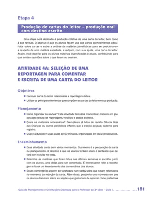 Etapa 4
   Produção de cartas do leitor – produção oral
   com destino escrito
     Esta etapa será dedicada à produção coletiva de uma carta do leitor, bem como
à sua revisão. O objetivo é que os alunos façam uso dos vários conhecimentos adqui-
ridos sobre cartas e sobre a análise de matérias jornalísticas para se posicionarem
a respeito de uma matéria escolhida, e redijam, com sua ajuda, uma carta do leitor.
Assim, você deve ler para os alunos matérias diversificadas e atuais, contribuindo para
que emitam opiniões sobre o que leram ou ouviram.



ATIVIDADE 4A: SELEÇÃO DE UMA
reportagem PARA COMENTAR
E ESCRita de UMA CARTA DO LEITOR

Objetivos
     „„ Escrever carta do leitor relacionada a reportagens lidas.
     „„ Utilizar os principais elementos que compõem as cartas do leitor em sua produção.


Planejamento
     „„ Como organizar os alunos? Esta atividade terá dois momentos: primeiro em gru-
        pos para leitura de reportagens/notícias e depois coletiva.
     „„ Quais os materiais necessários? Exemplares já lidos de revista Ciência Hoje
        das Crianças ou outros periódicos infantis que a escola possua; caderno para
        registro.
     „„ Qual é a duração? Duas aulas de 50 minutos, organizadas em dias consecutivos.


Encaminhamento
     „„ Essa atividade conta com vários momentos. O primeiro é a preparação da carta
        ou planejamento. O objetivo é que os alunos tenham claro o conteúdo que de-
        verá ser incluído no texto.
     „„ Relembre as matérias que foram lidas nas últimas semanas e escolha, junto
        com os alunos, uma delas para ser comentada. É interessante reler a reporta-
        gem e fazer um levantamento dos comentários dos alunos.
     „„ Esses comentários podem ser anotados num cartaz para que sejam retomados
        no momento da redação da carta. Além disso, proponha uma conversa em que
        os alunos discutam sobre as seções que gostariam de apontar como preferidas



Guia de Planejamento e Orientações Didáticas para o Professor da 3a série – Ciclo I         181
 