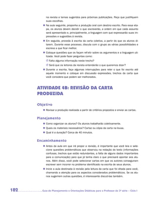 na revista e temas sugeridos para próximas publicações. Peça que justifiquem
           suas escolhas.
         „„ Na aula seguinte, proponha a produção oral com destino escrito. Para essa eta-
            pa, os alunos devem decidir o que escreverão, a ordem em que cada assunto
            será apresentado e, principalmente, a linguagem com que expressarão suas im-
            pressões e sugestões à revista.
         „„ Em seguida, proceda à escrita da carta coletiva, a partir do que os alunos di-
            tarem. Durante esse processo, discuta com o grupo as várias possibilidades e
            escreva a que ficar melhor.
         „„ Coloque questões que os façam refletir sobre os argumentos e a linguagem uti-
            lizada. Você pode fazer perguntas como:
           JJ Falta alguma informação neste trecho?
           JJ Será que os leitores da revista entenderão o que queremos dizer?
         „„ Durante a escrita, faça algumas interrupções para reler o que foi escrito até
            aquele momento e coloque em discussão expressões, trechos da carta que
            você considera que podem ser melhorados.



      ATIVIDADE 4B: REVISão dA CARTA
      PRODUZIDA

      Objetivo
         „„ Revisar a produção realizada a partir de critérios propostos e enviar as cartas.


      Planejamento
         „„ Como organizar os alunos? Os alunos trabalharão coletivamente.
         „„ Quais os materiais necessários? Cartaz ou cópia da carta na lousa.
         „„ Qual é a duração? Cerca de 40 minutos.


      Encaminhamento
         „„ Antes da aula em que irá propor a revisão, é importante que você leia e sele-
            cione questões problemáticas que observou na redação do texto (informações
            confusas, trechos que estão redundantes, a falta de alguns dados importantes
            para a comunicação) para que já tenha claro o que precisará apontar aos alu-
            nos. Além disso, você pode selecionar cartas em que os autores conseguiram
            escrever sem incorrer no problema identificado na escrita de seus alunos.
         „„ Inicie a aula destinada à revisão pela leitura da carta que foi ditada para você,
            chamando a atenção para os aspectos considerados problemáticos. Se os alu-
            nos sugerirem outras questões, é interessante discuti-las também.




182     	Guia de Planejamento e Orientações Didáticas para o Professor da 3a série – Ciclo I
 