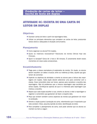 Produção de cartas de leitor –
       Escrita de texto em duplas


      ATIVIDADE 4c: escrita de UMA CARTA DE
      LEITOR EM DUPLAS

      Objetivos
         „„ Escrever cartas de leitor a partir de reportagens lidas.
         „„ Utilizar os principais elementos que compõem as cartas de leitor, produzindo
            textos claros e adequados à situação comunicativa.


      Planejamento
         „„ Como organizar os alunos? Em duplas.
         „„ Quais os materiais necessários? Fascículos da revista Ciência Hoje das
            Crianças.
         „„ Qual é a duração? Cerca de 1 hora e 30 minutos. É conveniente dividir esses
            momentos em duas aulas consecutivas.


      Encaminhamento
         „„ Traga para a classe exemplares já explorados da revista. Em dupla, os alunos
            devem escolher um deles e buscar, entre as matérias já lidas, aquela que gos-
            tariam de comentar.
         „„ Explicite os objetivos da atividade e oriente os alunos para a leitura das repor-
            tagens em duplas. Cada dupla deverá selecionar uma para comentar com a
            classe. Esse comentário deve ser breve, apenas para socializar a escolha das
            reportagens. Não há problemas que a mesma reportagem seja escolhida por
            várias duplas. Certifique-se apenas de que é o interesse pela reportagem que
            motivou a escolha.
         „„ Depois que cada dupla escolher a sua, oriente os alunos a reler a reportagem e
            registrar o comentário que gostariam de fazer a respeito dela.
         „„ Peça que anotem também outros aspectos da revista que gostariam de incluir
            na produção.
         „„ Oriente a dupla quanto à produção da carta, relembrando que é importante que
            nela constem: título, assunto/opinião do leitor, identificação do leitor.
         „„ Para completar o planejamento da carta, você pode solicitar que os alunos co-
            mentem os itens a seguir:




184     	Guia de Planejamento e Orientações Didáticas para o Professor da 3a série – Ciclo I
 