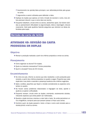 JJ levantamento da opinião/ideia principal a ser defendida/emitida pelo grupo
          na carta;
       JJ argumentos a serem utilizados para defender a ideia.
    „„ Explique às duplas que apenas um terá a função de escrever a carta, mas am-
       bos precisam discutir o que e como deve ser escrito.
    „„ Enquanto trabalham, circule entre os alunos, dando-lhes apoio. Se tiverem dúvi-
       das ou apresentarem dificuldade na argumentação, releia a reportagem, discuta
       novamente. Você pode ajudá-los fazendo perguntas que retomem as ideias de-
       fendidas pela dupla.


Revisão da carta de leitor

ATIVIDADE 4d: REVISãO dA CARTA
PRODUZIDA em duplas

Objetivo
    „„ Revisar a produção realizada a partir de critérios propostos e enviar as cartas.


Planejamento
    „„ Como organizar os alunos? Em duplas.
    „„ Quais os materiais necessários? Cartas produzidas.
    „„ Qual é a duração? Cerca de 40 minutos.


Encaminhamento
    „„ No início da aula, informe os alunos que eles receberão a carta produzida para
       revisá-la, a partir dos critérios propostos no quadro a seguir. Proponha que cada
       dupla leia o seu texto e assinale a presença/ausência dos critérios sugeridos.
    „„ Após a análise, peça-lhes que façam a revisão considerando os aspectos cons-
       tantes no quadro.
    „„ Se houver outros problemas relacionados à linguagem do texto, aponte e
       a
       ­ jude-os a superar a dificuldade.
    „„ Enquanto revisam, circule entre as duplas, orientando, esclarecendo dúvidas,
       indicando aspectos que ainda podem ser melhorados.
    „„ Quando a dupla terminar, oriente-a a reler todo o texto. Se ainda persistirem er-
       ros ortográficos, corrija-os para que possam passar a limpo suas cartas.
    „„ Combine quem da dupla passará o texto a limpo e como será enviado para a
       revista/jornal: e-mail ou correio.



Guia de Planejamento e Orientações Didáticas para o Professor da 3a série – Ciclo I        185
 