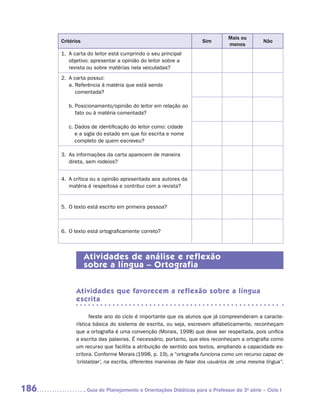 Mais ou
      Critérios                                                     Sim                       Não
                                                                               menos
      1.	 A carta do leitor está cumprindo o seu principal
          
          objetivo: apresentar a opinião do leitor sobre a
          revista ou sobre matérias nela veiculadas?
      2.	 A carta possui:
          
          a.  eferência à matéria que está sendo
             R
             comentada?

         b.  osicionamento/opinião do leitor em relação ao
            P
            fato ou à matéria comentada?

         c.  ados de identificação do leitor como: cidade
            D
            e a sigla do estado em que foi escrita e nome
            completo de quem escreveu?

      3.	 As informações da carta aparecem de maneira
          
          direta, sem rodeios?


      4.	 A crítica ou a opinião apresentada aos autores da
          
          matéria é respeitosa e contribui com a revista?


      5.	 O texto está escrito em primeira pessoa?
          



      6.	 O texto está ortograficamente correto?
          



                  Atividades de análise e reflexão
                  sobre a língua – Ortografia


            Atividades que favorecem a reflexão sobre a língua
            escrita

                  Neste ano do ciclo é importante que os alunos que já compreenderam a caracte-
            rística básica do sistema de escrita, ou seja, escrevem alfabeticamente, reconheçam
            que a ortografia é uma convenção (Morais, 1998) que deve ser respeitada, pois unifica
            a escrita das palavras. É necessário, portanto, que eles reconheçam a ortografia como
            um recurso que facilita a atribuição de sentido aos textos, ampliando a capacidade es-
            critora. Conforme Morais (1998, p. 19), a “ortografia funciona como um recurso capaz de
            ’cristalizar’, na escrita, diferentes maneiras de falar dos usuários de uma mesma língua”.




186               	Guia de Planejamento e Orientações Didáticas para o Professor da 3a série – Ciclo I
 