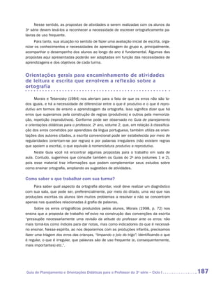 Nesse sentido, as propostas de atividades a serem realizadas com os alunos da
3a série devem levá-los a reconhecer a necessidade de escrever ortograficamente pa-
lavras de uso frequente.
      Para tanto, sua atuação no sentido de fazer uma avaliação inicial de escrita, orga-
nizar os conhecimentos e necessidades de aprendizagem do grupo e, principalmente,
acompanhar o desempenho dos alunos ao longo do ano é fundamental. Algumas das
propostas aqui apresentadas poderão ser adaptadas em função das necessidades de
aprendizagens e dos objetivos de cada turma.


Orientações gerais para encaminhamento de atividades
de leitura e escrita que envolvem a reflexão sobre a
ortografia

      Morais e Teberosky (1984) nos alertam para o fato de que os erros não são to-
dos iguais, e há a necessidade de diferenciar entre o que é produtivo e o que é repro-
dutivo em termos de ensino e aprendizagem da ortografia. Isso significa dizer que há
erros que superamos pela construção de regras (produtivos) e outros pela memoriza-
ção, repetição (reprodutivos). Conforme pode ser observado no Guia de planejamento
e orientações didáticas para o professor, 2o ano, volume 2, que, em relação à classifica-
ção dos erros cometidos por aprendizes da língua portuguesa, também utiliza as orien-
tações dos autores citados, a escrita convencional pode ser estabelecida por meio de
regularidades (orientam-se por regras) e por palavras irregulares (não existem regras
que apoiem a escrita), o que equivale à nomenclatura produtivo e reprodutivo.
     Neste Guia você irá encontrar algumas propostas para o trabalho em sala de
aula. Contudo, sugerimos que consulte também os Guias do 2o ano (volumes 1 e 2),
pois esse material traz informações que podem complementar seus estudos sobre
como ensinar ortografia, ampliando as sugestões de atividades.

Como saber o que trabalhar com sua turma?
     Para saber qual aspecto da ortografia abordar, você deve realizar um diagnóstico
com sua sala, que pode ser, preferencialmente, por meio do ditado, uma vez que nas
produções escritas os alunos têm muitos problemas a resolver e não se concentram
apenas nas questões relacionadas à grafia de palavras.
      Sobre os erros ortográficos produzidos pelos alunos, Morais (1998, p. 72) nos
ensina que a proposta de trabalho reflexivo na construção das convenções da escrita
“pressupõe necessariamente uma revisão da atitude do professor ante os erros: não
mais tomá-los como índices para dar notas, mas como indicadores do que é necessá-
rio ensinar. Nesse espírito, ao nos depararmos com as produções infantis, precisamos
fazer uma triagem dos erros das crianças, “limpando o joio do trigo”: identificando o que
é regular, o que é irregular, que palavras são de uso frequente (e, consequentemente,
mais importantes) etc.”.




Guia de Planejamento e Orientações Didáticas para o Professor da 3a série – Ciclo I         187
 