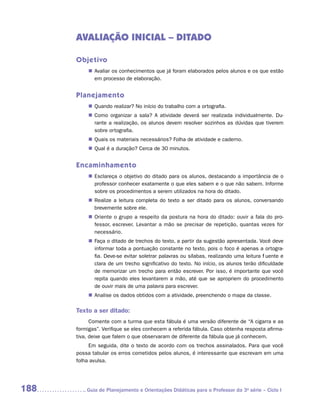 AVALIAÇÃO INICIAL – DITADO

      Objetivo
           „„ Avaliar os conhecimentos que já foram elaborados pelos alunos e os que estão
              em processo de elaboração.


      Planejamento
           „„ Quando realizar? No início do trabalho com a ortografia.
           „„ Como organizar a sala? A atividade deverá ser realizada individualmente. Du-
              rante a realização, os alunos devem resolver sozinhos as dúvidas que tiverem
              sobre ortografia.
           „„ Quais os materiais necessários? Folha de atividade e caderno.
           „„ Qual é a duração? Cerca de 30 minutos.


      Encaminhamento
           „„ Esclareça o objetivo do ditado para os alunos, destacando a importância de o
              professor conhecer exatamente o que eles sabem e o que não sabem. Informe
              sobre os procedimentos a serem utilizados na hora do ditado.
           „„ Realize a leitura completa do texto a ser ditado para os alunos, conversando
              brevemente sobre ele.
           „„ Oriente o grupo a respeito da postura na hora do ditado: ouvir a fala do pro-
              fessor, escrever. Levantar a mão se precisar de repetição, quantas vezes for
              necessário.
           „„ Faça o ditado de trechos do texto, a partir da sugestão apresentada. Você deve
              informar toda a pontuação constante no texto, pois o foco é apenas a ortogra-
              fia. Deve-se evitar soletrar palavras ou sílabas, realizando uma leitura fluente e
              clara de um trecho significativo do texto. No início, os alunos terão dificuldade
              de memorizar um trecho para então escrever. Por isso, é importante que você
              repita quando eles levantarem a mão, até que se apropriem do procedimento
              de ouvir mais de uma palavra para escrever.
           „„ Analise os dados obtidos com a atividade, preenchendo o mapa da classe.

      Texto a ser ditado:
            Comente com a turma que esta fábula é uma versão diferente de “A cigarra e as
      formigas”. Verifique se eles conhecem a referida fábula. Caso obtenha resposta afirma-
      tiva, deixe que falem o que observaram de diferente da fábula que já conhecem.
           Em seguida, dite o texto de acordo com os trechos assinalados. Para que você
      possa tabular os erros cometidos pelos alunos, é interessante que escrevam em uma
      folha avulsa.




188      	Guia de Planejamento e Orientações Didáticas para o Professor da 3a série – Ciclo I
 