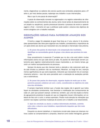 mente, diagnosticar os saberes dos alunos quanto aos conteúdos propostos para a 3a
     série e, por meio destas pautas, replanejar seu trabalho e suas intervenções.
          Mas o que é uma pauta de observação?
          A pauta de observação consiste na organização e no registro sistemático de infor-
     mações sobre os conhecimentos dos alunos, tanto inicial (antes do desenvolvimento de
     um projeto ou sequência), quanto processual (durante o processo de ensino e aprendi-
     zagem) e final – momento em que o professor pode avaliar o alcance dos objetivos de
     ensino atingidos com o trabalho realizado.


     ORIENTAÇÕES GER AIS PAR A FAVORECER AVANÇOS DOS
     ALUNOS
          O trecho a seguir foi adaptado do guia Toda força ao 1o ano, volume 3. As orienta-
     ções apresentadas são úteis para organizar seu trabalho, considerando a importância de
     um apoio direto aos alunos que necessitam de uma atenção e intervenção mais próxima.

          1. De posse das pautas de observação e da comparação dos resultados,
          identifique as necessidades gerais do grupo e dos alunos que precisam de mais
          ajuda.
           Esse procedimento é essencial. É verdade que no dia a dia você obtém muitas
     informações acerca do que cada aluno já sabe. As pautas de observação servem jus-
     tamente para registrar sistematicamente essas impressões e, ao mesmo tempo, ga-
     rantir um melhor acompanhamento do processo.
          Sempre há alunos que não chamam tanto a atenção e não costumam pedir aju-
     da (são tímidos ou preferem não se manifestar). Mostram, ao longo do ano, avanços
     menos significativos do que seria esperado, indicando que necessitam de um acompa-
     nhamento próximo – isso não seria percebido sem a realização de avaliações periódi-
     cas e sistemáticas.

          2. De posse das pautas de observação, organize duplas de modo que os dois
          parceiros possam colaborar um com o outro, considerando os objetivos de cada
          uma das atividades.
          É sempre importante lembrar que a função das duplas não é garantir que todos
     façam as atividades corretamente, mas favorecer a mobilização dos conhecimentos de
     cada um, para que possam avançar. Lembre-se, também, que uma boa dupla (o chama-
     do agrupamento produtivo) é aquela em que os integrantes trocam informações; um co-
     labora de fato com o outro, e ambos aprendem. Preste muita atenção às interações que
     ocorrem nas duplas e promova mudanças de acordo com o trabalho a ser desenvolvido.

          3. Após ter orientado os alunos a realizar determinada atividade, caminhe
          entre eles e observe seus trabalhos, especialmente daqueles que têm mais
          dificuldades.
           Enquanto os alunos trabalham, é importante circular pela classe por diversos mo-
     tivos: avaliar se compreenderam a proposta, observar como estão interagindo, garantir



18      	Guia de Planejamento e Orientações Didáticas para o Professor da 3a série – Ciclo I
 