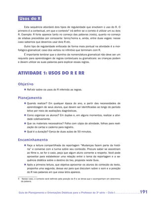 Usos do R
     Esta sequência abordará dois tipos de regularidade que envolvem o uso do R. O
primeiro é a contextual, em que o contexto5 irá definir se o correto é utilizar um ou dois
R. Exemplo: R forte aparece tanto no começo das palavras (rosto), quanto no começo
de sílabas precedidas por consoante: tenro/honra e, ainda, entre duas vogais: nesse
caso sabemos que devemos usar dois R etc.
      Outro tipo de regularidade enfocada de forma mais pontual na atividade é a mor-
fológico-gramatical: caso dos verbos no infinitivo que terminam com R.
     É importante lembrar que o domínio da nomenclatura gramatical não deve ser um
requisito para aprendizagem de regras contextuais ou gramaticais: as crianças podem
e devem utilizar as suas palavras para explicar essas regras.



ATIVIDADE 1: usos do R e RR

Objetivo
     „„ Refletir sobre os usos do R inferindo as regras.


Planejamento
     „„ Quando realizar? Em qualquer época do ano, a partir das necessidades de
        aprendizagem de seus alunos, que devem ser identificadas ao longo do período
        letivo por meio de avaliações diagnósticas.
     „„ Como organizar os alunos? Em duplas e, em alguns momentos, realizar a ativi-
        dade coletivamente.
     „„ Que os materiais necessários? Folha com cópia da atividade, folhas para reali-
        zação do cartaz e caderno para registro.
     „„ Qual é a duração? Cerca de duas aulas de 50 minutos.


Encaminhamento
     „„ Faça a leitura compartilhada da reportagem “Mudanças fazem parte da histó-
        ria” e converse com a turma sobre seu conteúdo. Procure saber se assistiram
        ao filme e, se for o caso, peça que algum aluno comente a respeito. Você pode
        aproveitar para estabelecer uma relação entre o tema da reportagem e a se­
        quência didática sobre o destino do lixo, proposta neste Guia.
     „„ Após a primeira leitura, que objetiva aproximar os alunos do conteúdo do texto,
        proponha uma segunda, dessa vez para que discutam sobre o som e a posição
        do R nas palavras em que essa letra aparece.

5	 Nesse caso, o contexto será definido pela posição do R e as letras que o acompanham em determina-
   da palavra.




Guia de Planejamento e Orientações Didáticas para o Professor da 3a série – Ciclo I                    191
 