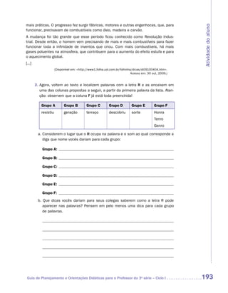 mais práticas. O progresso fez surgir fábricas, motores e outras engenhocas, que, para




                                                                                                         Atividade do aluno
funcionar, precisavam de combustíveis como óleo, madeira e carvão.
A mudança foi tão grande que esse período ficou conhecido como Revolução Indus-
trial. Desde então, o homem vem precisando de mais e mais combustíveis para fazer
funcionar toda a infinidade de inventos que criou. Com mais combustíveis, há mais
gases poluentes na atmosfera, que contribuem para o aumento do efeito estufa e para
o aquecimento global.
[...]
                       (Disponível em: http://www1.folha.uol.com.br/folhinha/dicas/di09100404.htm.
                                                                             Acesso em: 30 out. 2009.)


        2.  gora, voltem ao texto e localizem palavras com a letra R e as encaixem em
           A
           uma das colunas propostas a seguir, a partir da primeira palavra da lista. Aten-
           ção: observem que a coluna F já está toda preenchida!

            Grupo A          Grupo B         Grupo C         Grupo D         Grupo E        Grupo F
            resistiu         geração         terraço         descobriu       sorte          Honra
                                                                                            Tenro
                                                                                            Genro

         a. Considerem o lugar que o R ocupa na palavra e o som ao qual corresponde e
            diga que nome vocês dariam para cada grupo:

            Grupo A:

            Grupo B:

            Grupo C:

            Grupo D:

            Grupo E:

            Grupo F:
         b. Que dicas vocês dariam para seus colegas saberem como a letra R pode
            aparecer nas palavras? Pensem em pelo menos uma dica para cada grupo
            de palavras.




 Guia de Planejamento e Orientações Didáticas para o Professor da 3a série – Ciclo I                     193
 