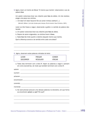5.	 gora, leiam um trecho da fábula “O menino que mentia”, observando o uso da
       A




                                                                                                         Atividade do aluno
       palavra fora:

       Um pastor costumava levar seu rebanho para fora da aldeia. Um dia resolveu
       pregar uma peça nos vizinhos.
       — Um lobo! Um lobo! Socorro! Ele vai comer minhas ovelhas! [...]
           (Bennett, William. Livro das virtudes para crianças. Rio de Janeiro: Nova Fronteira, 1997.)


       Leiam as três frases a seguir, observando a grafia e o sentido da palavra des-
       tacada:
       a.	Um pastor costumava levar seu rebanho para fora da aldeia.
       b.	Depois de serem enganados, os vizinhos foram à forra.
       c.	Nada fora tão triste quanto o destino daquele menino que mentia.
       Qual a diferença sonora e de sentido entre cada uma delas?




    6.	 Agora, observem estas palavras retiradas do texto:

                LEVAR	                     PREGAR	                         COMER
                SOCORRER	                  RESOLVER	                       ATACAR

       a.	 odas elas terminam com a letra R. Vejam as palavras a seguir e pensem
          T
          em como escrevê-las, de modo que também terminem com a letra R:

    saíram:

    ouviram:

    acharam:

    encontraram:

    correndo:

    morrendo:
       b.	 e você precisar procurar uma dessas palavras no dicionário, em que forma
          S
          as encontrará: saíram ou sair? Por quê?




Guia de Planejamento e Orientações Didáticas para o Professor da 3a série – Ciclo I                      195
 