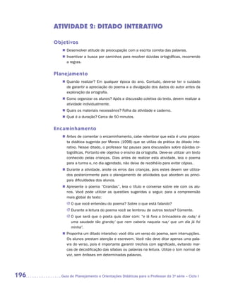 ATIVIDADE 2: DITADO INTERATIVO

      Objetivos
         „„ Desenvolver atitude de preocupação com a escrita correta das palavras.
         „„ Incentivar a busca por caminhos para resolver dúvidas ortográficas, recorrendo
            a regras.


      Planejamento
         „„ Quando realizar? Em qualquer época do ano. Contudo, deve-se ter o cuidado
            de garantir a apreciação do poema e a divulgação dos dados do autor antes da
            exploração da ortografia.
         „„ Como organizar os alunos? Após a discussão coletiva do texto, devem realizar a
            atividade individualmente.
         „„ Quais os materiais necessários? Folha da atividade e caderno.
         „„ Qual é a duração? Cerca de 50 minutos.


      Encaminhamento
         „„ Antes de comentar o encaminhamento, cabe relembrar que esta é uma propos-
            ta didática sugerida por Morais (1998) que se utiliza da prática do ditado inte-
            rativo. Nesse ditado, o professor faz pausas para discussões sobre dúvidas or-
            tográficas. Portanto ele objetiva o ensino da ortografia. Deve-se utilizar um texto
            conhecido pelas crianças. Dias antes de realizar esta atividade, leia o poema
            para a turma e, no dia agendado, não deixe de recolhê-lo para evitar cópias.
         „„ Durante a atividade, anote os erros das crianças, pois estes devem ser utiliza-
            dos posteriormente para o planejamento de atividades que abordem as princi-
            pais dificuldades dos alunos.
         „„ Apresente o poema “Cirandas”, leia o título e converse sobre ele com os alu-
            nos. Você pode utilizar as questões sugeridas a seguir, para a compreensão
            mais global do texto:
           JJ O que você entendeu do poema? Sobre o que está falando?
           JJ Durante a leitura do poema você se lembrou de outros textos? Comente.
           JJ O que será que o poeta quis dizer com: “e lá fora a brincadeira de roda/ é
              uma saudade tão grande/ que nem caberia naquela rua/ que um dia já foi
              minha”.
         „„ Proponha um ditado interativo: você dita um verso do poema, sem interrupções.
            Os alunos prestam atenção e escrevem. Você não deve ditar apenas uma pala-
            vra do verso, pois é importante garantir trechos com significado, evitando mar-
            cas de decodificação das sílabas ou palavras na leitura. Utilize o tom normal de
            voz, sem ênfases em determinadas palavras.




196     	Guia de Planejamento e Orientações Didáticas para o Professor da 3a série – Ciclo I
 