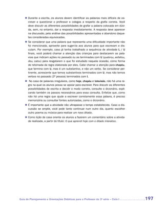 „„ Durante a escrita, os alunos devem identificar as palavras mais difíceis de es-
       crever e questionar o professor e colegas a respeito da grafia correta. Você
       deve discutir as diferentes possibilidades de grafar a palavra colocada em dúvi-
       da, sem, no entanto, dar a resposta imediatamente. A resposta deve aparecer
       na discussão, pela análise das possibilidades apresentadas e abandono daque-
       las consideradas equivocadas.
    „„ Se considerar que uma palavra que representa uma dificuldade importante não
       foi mencionada, aproveite para sugeri-la aos alunos para que escrevam e dis-
       cutam. Por exemplo, caso já tenha trabalhado a sequência de atividade L / U
       finais, você poderá chamar a atenção das crianças para destacarem as pala-
       vras que indicam ações no passado ou as terminadas com U (quebrou, asfaltou,
       deu, calou) para resgatarem o que foi estudado naquela ocasião, como forma
       de retomada da regra elaborada por eles. Cabe chamar a atenção para chapéu,
       que termina com U, mas é um substantivo, e não um verbo. Se considerar per-
       tinente, acrescente que temos substantivos terminados com U, mas não temos
       verbos no passado (3ª pessoa) terminados com I.
    „„ No caso de palavras irregulares, como hoje, chapéu e televisão, não há uma re-
      gra na qual os alunos possa se apoiar para escrever. Para discutir as diferentes
      possibilidades de escrita e decidir o modo correto, consulte o dicionário, expli-
      cando também os passos necessários para essa consulta. Enfatize que, como
      não há uma regra que ajude a escrever corretamente essa palavra, é preciso
      memorizá-la ou consultar fontes autorizadas, como o dicionário.
    „„ É importante que a atividade não ultrapasse o tempo estabelecido. Caso a dis-
       cussão se amplie, você pode tanto continuar num outro dia, quanto escolher
       outro poema ou música para realizar um novo ditado.
    „„ Como lição de casa oriente os alunos a fazerem um comentário sobre a ativida-
       de realizada, a partir do título: O que aprendi hoje com o ditado interativo.




Guia de Planejamento e Orientações Didáticas para o Professor da 3a série – Ciclo I       197
 