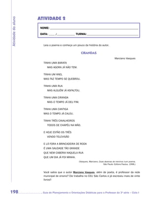 ATIVIDADE 2
Atividade do aluno


                      NOME:___________________________________________________________________________

                      DATA: _____ /_______________	TURMA:____________________________________________


                        Leia o poema e conheça um pouco da história do autor.


                                                        CIRANDAS
                                                                                         Marciano Vasques
                        TINHA UMA BARATA
                        	   MAS AGORA JÁ NÃO TEM.

                        TINHA UM ANEL
                        MAS FAZ TEMPO SE QUEBROU.

                        TINHA UMA RUA
                        	   MAS ALGUÉM JÁ ASFALTOU.

                        TINHA UMA CIRANDA
                        	   MAS O TEMPO JÁ DEU FIM.

                        TINHA UMA CANTIGA
                        MAS O TEMPO JÁ CALOU.

                        TINHA TRÊS CAVALHEIROS
                        	   TODOS DE CHAPÉU NA MÃO.

                        E HOJE ESTÃO OS TRÊS
                        	   VENDO TELEVISÃO

                        E LÁ FORA A BRINCADEIRA DE RODA
                        É UMA SAUDADE TÃO GRANDE
                        QUE NEM CABERIA NAQUELA RUA
                        QUE UM DIA JÁ FOI MINHA.
                                                      (Vasques, Marciano. Duas dezenas de meninos num poema.
                                                                              São Paulo: Editora Paulus, 1998.)


                        Você sabia que o autor Marciano Vasques, além de poeta, é professor da rede
                        municipal de ensino? Ele trabalha no CEU São Carlos e já escreveu mais de vinte
                        livros!!



198                    	Guia de Planejamento e Orientações Didáticas para o Professor da 3a série – Ciclo I
 