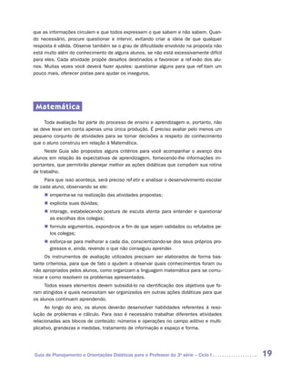 que as informações circulem e que todos expressem o que sabem e não sabem. Quan-
do necessário, procure questionar e intervir, evitando criar a ideia de que qualquer
resposta é válida. Observe também se o grau de dificuldade envolvido na proposta não
está muito além do conhecimento de alguns alunos, se não está excessivamente difícil
para eles. Cada atividade propõe desafios destinados a favorecer a reflexão dos alu-
nos. Muitas vezes você deverá fazer ajustes: questionar alguns para que reflitam um
pouco mais, oferecer pistas para ajudar os inseguros.




 Matemática
     Toda avaliação faz parte do processo de ensino e aprendizagem e, portanto, não
se deve levar em conta apenas uma única produção. É preciso avaliar pelo menos um
pequeno conjunto de atividades para se tomar decisões a respeito do conhecimento
que o aluno construiu em relação à Matemática.
     Neste Guia são propostos alguns critérios para você acompanhar o avanço dos
alunos em relação às expectativas de aprendizagem, fornecendo-lhe informações im-
portantes, que permitirão planejar melhor as ações didáticas que compõem sua rotina
de trabalho.
     Para que isso aconteça, será preciso refletir e analisar o desenvolvimento escolar
de cada aluno, observando se ele:
     „„ empenha-se na realização das atividades propostas;
     „„ explicita suas dúvidas;
     „„ interage, estabelecendo postura de escuta atenta para entender e questionar
        as escolhas dos colegas;
     „„ formula argumentos, expondo-os a fim de que sejam validados ou refutados pe-
        los colegas;
     „„ esforça-se para melhorar a cada dia, conscientizando-se dos seus próprios pro-
        gressos e, ainda, revendo o que não conseguiu aprender.
     Os instrumentos de avaliação utilizados precisam ser elaborados de forma bas-
tante criteriosa, para que de fato o ajudem a observar quais conhecimentos foram ou
não apropriados pelos alunos, como organizam a linguagem matemática para se comu-
nicar e como resolvem os problemas apresentados.
     Todos esses elementos devem subsidiá-lo na identificação dos objetivos que fo-
ram atingidos e quais necessitam ser organizados em outras ações didáticas para que
os alunos continuem aprendendo.
      Ao longo do ano, os alunos deverão desenvolver habilidades referentes à reso-
lução de problemas e cálculo. Para isso é necessário trabalhar diferentes atividades
relacionadas aos blocos de conteúdo: números e operações no campo aditivo e multi-
plicativo, grandezas e medidas, tratamento de informação e espaço e forma.




Guia de Planejamento e Orientações Didáticas para o Professor da 3a série – Ciclo I       19
 