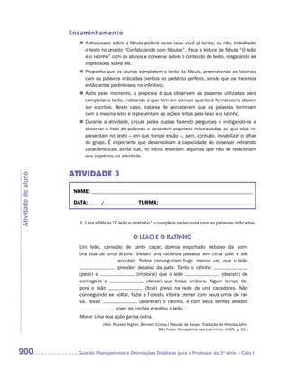 Encaminhamento
                        „„ A discussão sobre a fábula poderá variar caso você já tenha, ou não, trabalhado
                           o texto no projeto “Confabulando com fábulas”. Faça a leitura da fábula “O leão
                           e o ratinho” com os alunos e converse sobre o conteúdo do texto, resgatando as
                           impressões sobre ele.
                        „„ Proponha que os alunos completem o texto da fábula, preenchendo as lacunas
                           com as palavras indicadas (verbos no pretérito perfeito, sendo que os mesmos
                           estão entre parênteses, no infinitivo).
                        „„ Após esse momento, a proposta é que observem as palavras utilizadas para
                           completar o texto, indicando o que têm em comum quanto à forma como devem
                           ser escritas. Neste caso, trata-se de perceberem que as palavras terminam
                           com a mesma letra e representam as ações feitas pelo leão e o ratinho.
                        „„ Durante a atividade, circule pelas duplas fazendo perguntas e instigando-os a
                           observar a lista de palavras e descobrir aspectos relacionados ao que elas re-
                           presentam no texto – em que tempo estão –, sem, contudo, inviabilizar o olhar
                           do grupo. É importante que desenvolvam a capacidade de observar extraindo
                           características, ainda que, no início, levantem algumas que não se relacionam
                           aos objetivos da atividade.


                     ATIVIDADE 3
Atividade do aluno




                      NOME:___________________________________________________________________________

                      DATA: _____ /_______________	TURMA:____________________________________________


                        1. Leia a fábula “O leão e o ratinho” e complete as lacunas com as palavras indicadas.


                                                   O LEÃO E O RATINHO
                        Um leão, cansado de tanto caçar, dormia espichado debaixo da som-
                        bra boa de uma árvore. Vieram uns ratinhos passear em cima dele e ele
                                        (acordar). Todos conseguiram fugir, menos um, que o leão
                                        (
                                        ­prender) debaixo da pata. Tanto o ratinho
                        (pedir) e                 (implorar) que o leão                 (desistir) de
                        esmagá-lo e                     (deixar) que fosse embora. Algum tempo de-
                        pois o leão                    (ficar) preso na rede de uns caçadores. Não
                        conseguindo se soltar, fazia a floresta inteira tremer com seus urros de rai-
                        va. Nisso                   (aparecer) o ratinho, e com seus dentes afiados
                                       (roer) as cordas e soltou o leão.
                        Moral: Uma boa ação ganha outra.
                                   (Ash, Russel; Higton, Bernard (Comp.) Fábulas de Esopo. Tradução de Heloisa Jahn.
                                                                   São Paulo: Companhia das Letrinhas, 1990. p. 61.)




200                    	Guia de Planejamento e Orientações Didáticas para o Professor da 3a série – Ciclo I
 