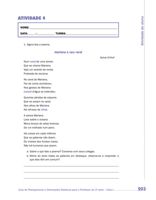 ATIVIDADE 4




                                                                                       Atividade do aluno
 NOME:___________________________________________________________________________

 DATA: _____ /_______________	TURMA:____________________________________________


    1. Agora leia o poema.


                               Mariana e seu varal
                                                                       Sylvia Orthof
    Num varal de uma sereia
    Que se chama Mariana
    Vejo um vestido de renda
    Prateada de escama.

    No varal de Mariana,
    Faz de conta aconteceu,
    Nos gestos de Mariana
    Lençol d’água se estendeu.

    Quantas pérolas de espuma
    Que se avoam no varal,
    Nos olhos de Mariana
    Há reflexos de vitral.

    A sereia Mariana
    Lava sobre o oceano
    Meus lenços de velas brancas
    De sal molhado num pano.

    Há coisas em cada infância
    Que as palavras não dizem,
    Os cristais dos fundos mares
    Não há humanos que pisem.

       a.	Sobre o que fala o poema? Converse com seus colegas.
       b.	 etire do texto todas as palavras em destaque, observe-as e responda: o
          R
          que elas têm em comum?




Guia de Planejamento e Orientações Didáticas para o Professor da 3a série – Ciclo I    203
 