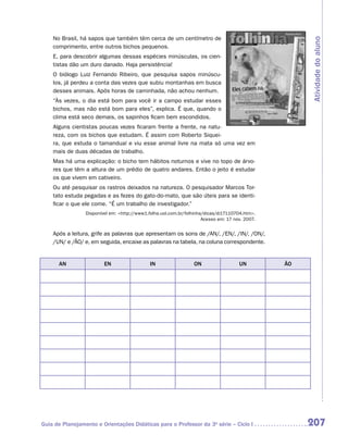 No Brasil, há sapos que também têm cerca de um centímetro de




                                                                                                      Atividade do aluno
    comprimento, entre outros bichos pequenos.
    E, para descobrir algumas dessas espécies minúsculas, os cien-
    tistas dão um duro danado. Haja persistência!
    O biólogo Luiz Fernando Ribeiro, que pesquisa sapos minúscu-
    los, já perdeu a conta das vezes que subiu montanhas em busca
    desses animais. Após horas de caminhada, não achou nenhum.
    “Às vezes, o dia está bom para você ir a campo estudar esses
    bichos, mas não está bom para eles”, explica. É que, quando o
    clima está seco demais, os sapinhos ficam bem escondidos.
    Alguns cientistas poucas vezes ficaram frente a frente, na natu-
    reza, com os bichos que estudam. É assim com Roberto Siquei-
    ra, que estuda o tamanduaí e viu esse animal livre na mata só uma vez em
    mais de duas décadas de trabalho.
    Mas há uma explicação: o bicho tem hábitos noturnos e vive no topo de árvo-
    res que têm a altura de um prédio de quatro andares. Então o jeito é estudar
    os que vivem em cativeiro.
    Ou até pesquisar os rastros deixados na natureza. O pesquisador Marcos Tor-
    tato estuda pegadas e as fezes do gato-do-mato, que são úteis para se identi-
    ficar o que ele come. “É um trabalho de investigador.”
                 Disponível em: http://www1.folha.uol.com.br/folhinha/dicas/di17110704.htm.
                                                                      Acesso em: 17 nov. 2007.


    Após a leitura, grife as palavras que apresentam os sons de /AN/, /EN/, /IN/, /ON/,
    /UN/ e /ÃO/ e, em seguida, encaixe as palavras na tabela, na coluna correspondente.


      AN                 EN                   IN                  ON                  UN         ÃO




Guia de Planejamento e Orientações Didáticas para o Professor da 3a série – Ciclo I                   207
 