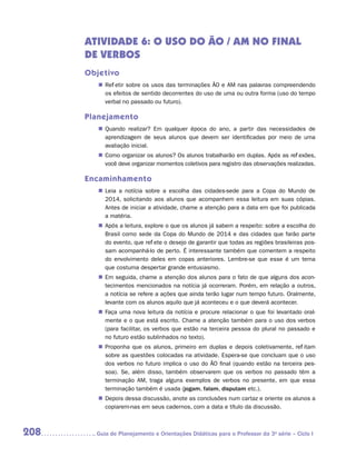 ATIVIDADE 6: o uso do ÃO / AM no final
      dE verbos
      Objetivo
         „„ Refletir sobre os usos das terminações ÃO e AM nas palavras compreendendo
            os efeitos de sentido decorrentes do uso de uma ou outra forma (uso do tempo
            verbal no passado ou futuro).

      Planejamento
         „„ Quando realizar? Em qualquer época do ano, a partir das necessidades de
            aprendizagem de seus alunos que devem ser identificadas por meio de uma
            avaliação inicial.
         „„ Como organizar os alunos? Os alunos trabalharão em duplas. Após as reflexões,
            você deve organizar momentos coletivos para registro das observações realizadas.

      Encaminhamento
         „„ Leia a notícia sobre a escolha das cidades-sede para a Copa do Mundo de
            2014, solicitando aos alunos que acompanhem essa leitura em suas cópias.
            Antes de iniciar a atividade, chame a atenção para a data em que foi publicada
            a matéria.
         „„ Após a leitura, explore o que os alunos já sabem a respeito: sobre a escolha do
            Brasil como sede da Copa do Mundo de 2014 e das cidades que farão parte
            do evento, que reflete o desejo de garantir que todas as regiões brasileiras pos-
            sam acompanhá-lo de perto. É interessante também que comentem a respeito
            do envolvimento deles em copas anteriores. Lembre-se que esse é um tema
            que costuma despertar grande entusiasmo.
         „„ Em seguida, chame a atenção dos alunos para o fato de que alguns dos acon-
            tecimentos mencionados na notícia já ocorreram. Porém, em relação a outros,
            a notícia se refere a ações que ainda terão lugar num tempo futuro. Oralmente,
            levante com os alunos aquilo que já aconteceu e o que deverá acontecer.
         „„ Faça uma nova leitura da notícia e procure relacionar o que foi levantado oral-
            mente e o que está escrito. Chame a atenção também para o uso dos verbos
            (para facilitar, os verbos que estão na terceira pessoa do plural no passado e
            no futuro estão sublinhados no texto).
         „„ Proponha que os alunos, primeiro em duplas e depois coletivamente, reflitam
            sobre as questões colocadas na atividade. Espera-se que concluam que o uso
            dos verbos no futuro implica o uso do ÃO final (quando estão na terceira pes-
            soa). Se, além disso, também observarem que os verbos no passado têm a
            terminação AM, traga alguns exemplos de verbos no presente, em que essa
            terminação também é usada (jogam, falam, disputam etc.).
         „„ Depois dessa discussão, anote as conclusões num cartaz e oriente os alunos a
            copiarem-nas em seus cadernos, com a data e título da discussão.



208     	Guia de Planejamento e Orientações Didáticas para o Professor da 3a série – Ciclo I
 