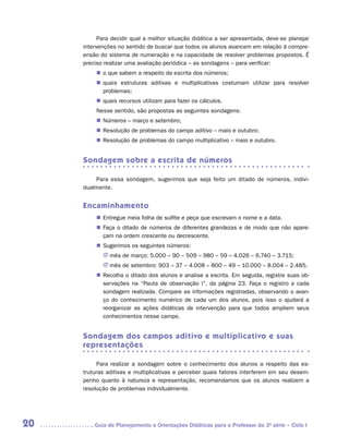 Para decidir qual a melhor situação didática a ser apresentada, deve-se planejar
     intervenções no sentido de buscar que todos os alunos avancem em relação à compre-
     ensão do sistema de numeração e na capacidade de resolver problemas propostos. É
     preciso realizar uma avaliação periódica – as sondagens – para verificar:
          „„ o que sabem a respeito da escrita dos números;
          „„ quais estruturas aditivas e multiplicativas costumam utilizar para resolver
             p
             ­ roblemas;
          „„ quais recursos utilizam para fazer os cálculos.
          Nesse sentido, são propostas as seguintes sondagens:
          „„ Números – março e setembro;
          „„ Resolução de problemas do campo aditivo – maio e outubro;
          „„ Resolução de problemas do campo multiplicativo – maio e outubro.


     Sondagem sobre a escrita de números

         Para essa sondagem, sugerimos que seja feito um ditado de números, indivi­
     dualmente.


     Encaminhamento
          „„ Entregue meia folha de sulfite e peça que escrevam o nome e a data.
          „„ Faça o ditado de números de diferentes grandezas e de modo que não apare-
             çam na ordem crescente ou decrescente.
          „„ Sugerimos os seguintes números:
            JJ mês de março: 5.000 – 90 – 509 – 980 – 59 – 4.026 – 6.740 – 3.715;
            JJ mês de setembro: 903 – 37 – 4.008 – 800 – 49 – 10.000 – 8.004 – 2.485.
          „„ Recolha o ditado dos alunos e analise a escrita. Em seguida, registre suas ob-
             servações na “Pauta de observação I”, da página 23. Faça o registro a cada
             sondagem realizada. Compare as informações registradas, observando o avan-
             ço do conhecimento numérico de cada um dos alunos, pois isso o ajudará a
             reorganizar as ações didáticas de intervenção para que todos ampliem seus
             conhecimentos nesse campo.


     Sondagem dos campos aditivo e multiplicativo e suas
     representações

           Para realizar a sondagem sobre o conhecimento dos alunos a respeito das es-
     truturas aditivas e multiplicativas e perceber quais fatores interferem em seu desem-
     penho quanto à natureza e representação, recomendamos que os alunos realizem a
     resolução de problemas individualmente.




20      	Guia de Planejamento e Orientações Didáticas para o Professor da 3a série – Ciclo I
 