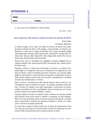 ATIVIDADE 6




                                                                                       Atividade do aluno
 NOME:___________________________________________________________________________

 DATA: _____ /_______________	TURMA:____________________________________________


    1.	Leia, junto com a professora, a notícia abaixo.
                                                                  31/5/2009 – 15h36




   Sem surpresas, Fifa anuncia sedes da Copa do Mundo de 2014
                                                                      Thales Calipo
                                                             Em Nassau (Bahamas)
    O mistério chegou ao fim. Após 19 meses da escolha do Brasil como palco
    da Copa do Mundo de 2014, a Fifa divulgou, neste domingo, em Nassau, nas
    Bahamas, o nome das 12 sedes do Mundial. Sem muitas surpresas, foram
    confirmadas Belo Horizonte (MG), Brasília (DF), Cuiabá (MT), Curitiba (PR), For-
    taleza (CE), Manaus (AM), Natal (RN), Porto Alegre (RS), Recife (PE), Rio de
    Janeiro (RJ), Salvador (BA) e São Paulo (SP).
    Dessa forma, das 17 candidatas que estavam na disputa, ficaram fora as
    cidades de Belém (PA), Campo Grande (MS), Florianópolis (SC), Goiânia (GO) e
    Rio Branco (AC).
    Passada a euforia e a festa pela confirmação do anúncio, as cidades esco-
    lhidas terão um cronograma curto para se adequarem às exigências de uma
    Copa do Mundo. Todos os estádios que foram indicados, por exemplo, preci-
    sarão ser reformados ou ainda totalmente construídos. A expectativa é que as
    novas arenas estejam prontas até o fim de 2012, possibilitando a utilização
    na Copa das Confederações, em 2013.
    Após o anúncio, o presidente da CBF, Ricardo Teixeira, voltou a afirmar a ne-
    cessidade de serem cumpridos os prazos. “As cidades escolhidas terão ape-
    nas o começo do trabalho, que exige organização, cumprimento de prazos,
    respeito aos padrões da Fifa e credibilidade. Tenho convicção que as 12 cida-
    des têm noção de sua responsabilidade”, explicou.
    O grande objetivo de todas as cidades é atrair o dinheiro da iniciativa privada
    para viabilizar suas novas arenas e também a ampliação da rede hoteleira.
    Mesmo com as promessas antes do anúncio, poucas sedes devem conseguir
    estes investimentos, restando aos governos estaduais a tarefa, em muitos
    casos, de bancar as praças esportivas.
    Por outro lado, o governo federal arcará com as obras de infraestrutura. Para
    isso, deve ser anunciado nos próximos dias um Plano de Aceleração do Cres-
    cimento (PAC) exclusivamente para a Copa do Mundo de 2014.



Guia de Planejamento e Orientações Didáticas para o Professor da 3a série – Ciclo I    209
 
