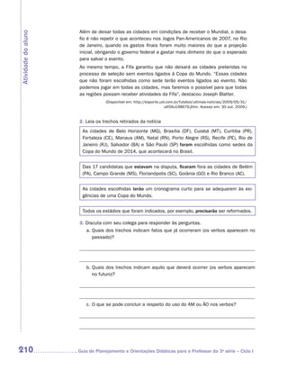 Além de deixar todas as cidades em condições de receber o Mundial, o desa-
Atividade do aluno
                      fio é não repetir o que aconteceu nos Jogos Pan-Americanos de 2007, no Rio
                      de Janeiro, quando os gastos finais foram muito maiores do que a projeção
                      inicial, obrigando o governo federal a gastar mais dinheiro do que o esperado
                      para salvar o evento.
                      Ao mesmo tempo, a Fifa garantiu que não deixará as cidades preteridas no
                      processo de seleção sem eventos ligados à Copa do Mundo. “Essas cidades
                      que não foram escolhidas como sede terão eventos ligados ao evento. Não
                      podemos jogar em todas as cidades, mas faremos o possível para que todas
                      as regiões possam receber atividades da Fifa”, destacou Joseph Blatter.
                                  (Disponível em: http://esporte.uol.com.br/futebol/ultimas-noticias/2009/05/31/
                                                                    ult59u198679.jhtm. Acesso em: 30 out. 2009.)


                      2. Leia os trechos retirados da notícia
                       As cidades de Belo Horizonte (MG), Brasília (DF), Cuiabá (MT), Curitiba (PR),
                       Fortaleza (CE), Manaus (AM), Natal (RN), Porto Alegre (RS), Recife (PE), Rio de
                       Janeiro (RJ), Salvador (BA) e São Paulo (SP) foram escolhidas como sedes da
                       Copa do Mundo de 2014, que acontecerá no Brasil.


                       Das 17 candidatas que estavam na disputa, ficaram fora as cidades de Belém
                       (PA), Campo Grande (MS), Florianópolis (SC), Goiânia (GO) e Rio Branco (AC).


                       As cidades escolhidas terão um cronograma curto para se adequarem às exi-
                       gências de uma Copa do Mundo.


                       Todos os estádios que foram indicados, por exemplo, precisarão ser reformados.

                      3. Discuta com seu colega para responder às perguntas.
                         a.	Quais dos trechos indicam fatos que já ocorreram (os verbos aparecem no
                            passado)?




                         b.	Quais dos trechos indicam aquilo que deverá ocorrer (os verbos aparecem
                            no futuro)?




                         c.	O que se pode concluir a respeito do uso do AM ou ÃO nos verbos?




210                  	Guia de Planejamento e Orientações Didáticas para o Professor da 3a série – Ciclo I
 