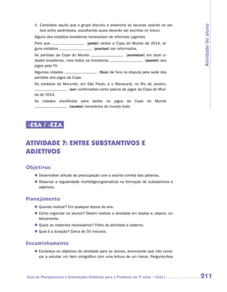4.	 Considere aquilo que o grupo discutiu e preencha as lacunas usando os ver-




                                                                                       Atividade do aluno
        bos entre parênteses, escolhendo quais deverão ser escritos no futuro.
    Alguns dos estádios brasileiros necessitam de reformas urgentes.
    Para que                        (poder) sediar a Copa do Mundo de 2014, al-
    guns estádios                       (precisar) ser reformados.
    As partidas da Copa do Mundo                           (acontecer) em doze ci-
    dades brasileiras, mas todos os brasileiros                       (assistir) aos
    jogos pela TV.
    Algumas cidades                        (ficar) de fora na disputa pela sede das
    partidas dos jogos da Copa.
    Os estádios do Morumbi, em São Paulo, e o Maracanã, no Rio de Janeiro,
                      (ser) confirmados como palcos de jogos da Copa do Mun-
    do de 2014.
    As cidades escolhidas para sediar os jogos da Copa do Mundo
                     (receber) torcedores do mundo todo.




-ESA / -EZA

ATIVIDADE 7: ENTRE SUBSTANTIVOS E
ADJETIVOS

Objetivos
    „„ Desenvolver atitude de preocupação com a escrita correta das palavras.
    „„ Observar a regularidade morfológico-gramatical na formação de substantivos e
       adjetivos.


Planejamento
    „„ Quando realizar? Em qualquer época do ano.
    „„ Como organizar os alunos? Devem realizar a atividade em duplas e, depois, co-
       letivamente.
    „„ Quais os materiais necessários? Folha da atividade e caderno.
    „„ Qual é a duração? Cerca de 50 minutos.


Encaminhamento
    „„ Esclareça os objetivos da atividade para os alunos, anunciando que irão come-
       çar a estudar um item ortográfico com uma leitura de um haicai. Pergunte-lhes




Guia de Planejamento e Orientações Didáticas para o Professor da 3a série – Ciclo I    211
 