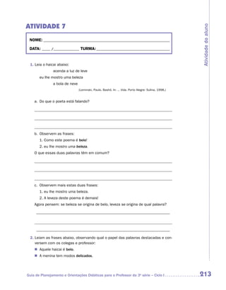 ATIVIDADE 7




                                                                                                      Atividade do aluno
 NOME:___________________________________________________________________________

 DATA: _____ /_______________	TURMA:____________________________________________


 1. Leia o haicai abaixo:
    		         acenda a luz de leve
    	   eu lhe mostro uma beleza
    		         a bola de neve
                                (Leminski, Paulo. Bashô. In: ... Vida. Porto Alegre: Sulina, 1998.)


    a.	 Do que o poeta está falando?

    	



    	
    b.	 Observem as frases:
    	   1. Como este poema é belo!
    	   2. eu lhe mostro uma beleza.
    O que essas duas palavras têm em comum?

    	



    	
    c.	 Observem mais estas duas frases:
    	   1. eu lhe mostro uma beleza.
    	   2. A leveza deste poema é demais!
    Agora pensem: se beleza se origina de belo, leveza se origina de qual palavra?

    _ ________________________________________________________________



    _ ________________________________________________________________
 2.  eiam as frases abaixo, observando qual o papel das palavras destacadas e con-
    L
    versem com os colegas e professor:
    �	 Aquele haicai é belo.
    �	 A menina tem modos delicados.




Guia de Planejamento e Orientações Didáticas para o Professor da 3a série – Ciclo I                   213
 