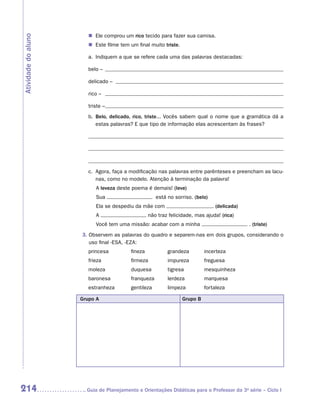 �	 Ele comprou um rico tecido para fazer sua camisa.
Atividade do aluno

                        �	 Este filme tem um final muito triste.

                        a.	 Indiquem a que se refere cada uma das palavras destacadas:

                        belo –

                        delicado –

                        rico –

                        triste –
                        b.	
                           Belo, delicado, rico, triste... Vocês sabem qual o nome que a gramática dá a
                           estas palavras? E que tipo de informação elas acrescentam às frases?

                        	

                        	

                        c.	
                           Agora, faça a modificação nas palavras entre parênteses e preencham as lacu-
                           nas, como no modelo. Atenção à terminação da palavra!
                            A leveza deste poema é demais! (leve)
                            Sua                        está no sorriso. (belo)
                            Ela se despediu da mãe com                           . (delicada)
                            A                       não traz felicidade, mas ajuda! (rica)
                            Você tem uma missão: acabar com a minha                             . (triste)
                     3.  bservem as palavras do quadro e separem-nas em dois grupos, considerando o
                        O
                        uso final -ESA, -EZA:
                        princesa	         fineza	           grandeza	        incerteza
                        frieza	           firmeza	          impureza	        freguesa
                        moleza	           duquesa	          tigresa	         mesquinheza
                        baronesa	         franqueza	        lerdeza	         marquesa
                        estranheza	       gentileza	        limpeza	         fortaleza

                     Grupo A                                       Grupo B




214                   	Guia de Planejamento e Orientações Didáticas para o Professor da 3a série – Ciclo I
 