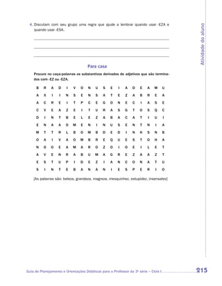 4.  iscutam com seu grupo uma regra que ajude a lembrar quando usar -eza e
    D




                                                                                          Atividade do aluno
    quando usar -esa.




                                     Para casa
    Procure no caça-palavras os substantivos derivados de adjetivos que são termina-
    dos com -ez ou -eza.

      B   R    A   D    I   V    O   N    U    S   E    I   A    D   E    A   M       U
      A   X    I    I   N   S    E   N    S    A   T    E   Z    A   B    R    E      A
      A   C    R   E    I    T   P    C   E    G   O    N   E    C    I   A    S      E
      C   V    E   A    Z   E    I    T   U    R   A    S   G    T   O    S   Q       C
      D    I   N   T    B   E    L    E   Z    A   B    A   C    A   T    I   U       I
      E   N    A   A    O   M    E   N    I    N   U    S   E    N   T    N    I      A
     M    T    T   R    L   B    O   M    B    D   E    D    I   N   H    S   N       B
      O   A    I   V    A   O    M   B    R    E   Q    U   E    S   T    O   H       A
      N   O    O   E    A   M    A   R    O    Z   O    I   O    E    I   L    E      T
      A   V    E   N    R   A    B   U    M    A   G    R   E    Z   A    A    Z      T
      E   S    T   U    P    I   D    E   Z    I   A    N   C    O   N    A    T      U
      S    I   N   T    E   B    A   N    A    N    I   E   S    P   E    R    I      O

    [As palavras são: beleza, grandeza, magreza, mesquinhez, estupidez, insensatez]




Guia de Planejamento e Orientações Didáticas para o Professor da 3a série – Ciclo I       215
 