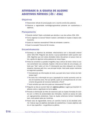 ATIVIDADE 8: A GRAFIA DE ALGUNS
      ADJETIVOS PÁTRIOS (-ÊS / -ESA)
      Objetivos
         „„ Desenvolver atitude de preocupação com a escrita correta das palavras.
         „„ Observar a regularidade morfológico-gramatical presente em substantivos e
            a
            ­ djetivos.

      Planejamento
         „„ Quando realizar? Após a atividade que abordou o uso dos sufixos -ESA, -EZA.
         „„ Como organizar os alunos? Devem realizar a atividade em duplas e depois cole-
            tivamente.
         „„ Quais os materiais necessários? Folha de atividade e caderno.
         „„ Qual é a duração? Cerca de 50 minutos.

      Encaminhamento
         „„ Esclareça os objetivos da atividade, relacionando-a com a discussão anterior
            sobre -eza/-esa. Pergunte aos alunos o que já aprenderam sobre quando usar
            -esa. Diga-lhes que com estas atividades todos irão pensar um pouco mais so-
            bre a grafia de algumas outras palavras da nossa língua.
         „„ Antes de considerar a questão ortográfica, faça a leitura do texto e deixe os alu-
            nos comentarem seu conteúdo. Explore o fato de se tratar de uma sinopse, um
            texto que “fala” sobre um livro. É interessante que eles coloquem se a leitura
            desperta interesse pelo livro, sua principal função. Você pode propor oralmente
            as seguintes questões:
           JJ Considerando as informações do texto, que país teria maior número de habi-
              tantes hoje?
           JJ No texto há a informação de que a população do mundo aumentou seis ve-
              zes em duzentos anos. Na sua opinião, quais as consequências de um cres-
              cimento tão grande de humanos habitando a Terra?
           JJ Você acredita que este livro pode ser interessante? Por quê?
         „„ Pergunte se eles já ouviram falar em adjetivos pátrios e sugira que levantem hi-
            póteses sobre o significado do termo pátrio.
         „„ Proceda à distribuição da folha de exercícios para as duplas formadas de acor-
            do com o critério de produtividade das interações, visando ao avanço de cada
            um (agrupamentos produtivos). Caso as duplas anteriores tenham trabalhado
            bem, você poderá optar por mantê-las.
         „„ Neste caso de regularidade, temos um caminho inverso ao da atividade ante-
            rior: trata-se aqui de adjetivos derivados de substantivos. E esses adjetivos são
            de um tipo específico – os gentílicos ou pátrios.



216     	Guia de Planejamento e Orientações Didáticas para o Professor da 3a série – Ciclo I
 