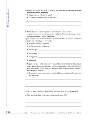 a.  oltem ao trecho do texto e observe as palavras destacadas: chineses,
                          V
Atividade do aluno
                          ­ orte-americanos e brasileiros.
                          n
                          „„ A quem elas se referem no texto?
                          „„ O que elas informam sobre as pessoas?




                       b. Se trocássemos a palavra pessoas por mulheres, a frase ficaria: 	
                          ... se o mundo fosse uma aldeia de cem mulheres, 21 seriam chinesas, 5 seriam
                          norte-americanas e 3 seriam brasileiras.
                       Agora observe como escreveríamos se quiséssemos falar de homens e mulheres
                       nascidos em outros lugares do mundo:
                         „„ no Japão: japonês – japonesa
                         „„ na França: francês – francesa

                         „„ em Portugal:

                         „„ na Noruega:

                         „„ na Inglaterra:

                         „„ Na Irlanda:

                       c.  s palavras que vocês escreveram na questão anterior são chamadas de ad-
                          A
                          jetivos pátrios porque caracterizam a origem das pessoas (de onde são). Com
                          essa informação, é hora de vocês anotarem suas descobertas em relação à
                          escrita dessas palavras.
                         „„ O que vocês observaram sobre a escrita da forma masculina e feminina des-
                            ses adjetivos?




                     2. Voltem ao quadro do item 3 da atividade anterior e observem os dois grupos.

                       a. Para relembrar: Qual a regra que indica quando usar -eza?




218                   	Guia de Planejamento e Orientações Didáticas para o Professor da 3a série – Ciclo I
 