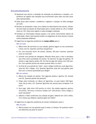 Encaminhamento
    „„ Apresente aos alunos a atividade de resolução de problemas e ressalte a im-
       portância do registro das soluções que encontrarem para cada uma das situa-
       ções apresentadas.
    „„ Cada aluno deve resolver o problema e registrar a solução na folha entregue
       por você.
    „„ Recolha as produções e faça uma análise do desempenho dos alunos, utilizan-
       do como base as pautas de observação para o campo aditivo (p. 24) e multipli-
       cativo (p. 25). Faça esse registro a cada sondagem realizada.
    „„ Compare as informações dessas pautas e de outros instrumentos diários de
       observação. Assim será possível avaliar os progressos de seus alunos e buscar
       outras propostas didáticas.
    „„ Sugerimos os seguintes problemas do campo aditivo para o:
       Mês de maio
       1.	 Mário tinha 36 carrinhos na sua coleção, ganhou alguns no seu aniversário
           e ficou com 51. Quantos carrinhos ele ganhou?
       2.	 Em uma excursão foram 46 alunos. Desses, 28 eram meninos. Quantas
           eram as meninas?
       3.	 Durante uma partida de videogame, Marcelo olhou para o visor e percebeu
           que tinha certa quantidade de pontos. No decorrer do jogo ele ganhou 76
           pontos e logo depois perdeu 35. No final do jogo ele estava com 234 pon-
           tos. Com quantos pontos ele estava quando olhou no visor?
       4.	 No final de uma partida de “bafo”, José e Sérgio conferiram suas figurinhas.
           José tem 83 e Sérgio, 115. Quantas figurinhas José tem que ganhar para
           ficar com a mesma quantidade que Sérgio?
       Mês de outubro
       1.	 Márcia faz coleção de pedras. Tem algumas pedras e ganhou 23, ficando
           com 91. Quantas pedras ela possuía?
       2.	 Felipe está montando um álbum de figurinhas, no qual cabem 246 figuri-
           nhas. Ele já colou 117. Quantas figurinhas ele precisa para completar o ál-
           bum?
       3.	 Num jogo, João tinha 135 pontos no início. Na rodada seguinte, ganhou
           16 pontos. Terminou a terceira rodada com 109 pontos. Como chegou a
           esse resultado?
       4.	 Gilberto e Fábio conferiram sua coleção de gibis. Gilberto tem 103 e Fábio,
           15 a menos que Gilberto. Quantos gibis tem Fábio?

    „„ Sugerimos os seguintes problemas do campo multiplicativo para o:
       Mês de maio
       1.	 Marina possui em seu guarda-roupa 3 saias e 5 blusas. De quantas manei-
           ras diferentes ela pode se vestir?



Guia de Planejamento e Orientações Didáticas para o Professor da 3a série – Ciclo I       21
 