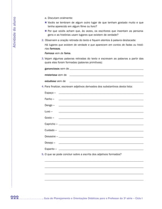 a. Discutam oralmente:
Atividade do aluno

                       „„ Vocês se lembram de algum outro lugar de que tenham gostado muito e que
                          tenha aparecido em algum filme ou livro?
                       „„ Por que vocês acham que, às vezes, os escritores que inventam as persona-
                          gens e as histórias usam lugares que existem de verdade?
                     2. Observem a oração retirada do texto e fiquem atentos à palavra destacada:
                       Há lugares que existem de verdade e que aparecem em contos de fadas ou histó-
                       rias famosas.
                       Famosa vem de fama.
                     3.	Vejam algumas palavras retiradas do texto e escrevam as palavras a partir das
                        quais elas foram formadas (palavras primitivas):

                       gananciosos vem de

                       misteriosa vem de

                       estudioso vem de
                     4.	Para finalizar, escrevam adjetivos derivados dos substantivos desta lista:

                       Espaço –

                       Fanho –

                       Dengo –

                       Luxo –

                       Gosto –

                       Capricho –

                       Cuidado –

                       Desastre –

                       Desejo –

                       Espanto –
                     5.	O que se pode concluir sobre a escrita dos adjetivos formados?




222                   	Guia de Planejamento e Orientações Didáticas para o Professor da 3a série – Ciclo I
 