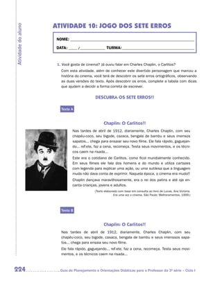 ATIVIDADE 10: JOGO DOS SETE ERROS
Atividade do aluno


                      NOME:___________________________________________________________________________

                      DATA: _____ /_______________	TURMA:____________________________________________



                      1. Você gosta de cinema? Já ouviu falar em Charles Chaplin, o Carlitos?
                        Com esta atividade, além de conhecer este divertido personagem que marcou a
                        história do cinema, você terá de descobrir os sete erros ortográficos, observando
                        as duas versões do texto. Após descobrir os erros, complete a tabela com dicas
                        que ajudem a decidir a forma correta de escrever.


                                             DESCUBRA OS SETE ERROS!!

                        Texto A


                                                   Chaplin: O Carlitos!!
                               Nas tardes de abril de 1912, diariamente, Charles Chaplin, com seu
                               chapéu-coco, seu bigode, cazaca, bengala de bambu e seus imensos
                               sapatos... chega para ensaiar seu novo filme. Ele fala rápido, gaguejan-
                               do... reflete, faz a cena, recomeça. Testa seus movimentos, e os técni-
                               cos caem na risada...
                               Este era o cotidiano de Carlitos, como ficol mundialmente conhecido.
                               Em seus filmes ele fala dos homens e do mundo e utiliza cartazes
                               com legenda para explicar uma ação, ou uma sutilesa que a linguagem
                               muda não dava conta de exprimir. Naquela época, o cinema era mudo!!
                               Chaplin dançava maravilhosamente, era o rei dos patins e até oje en-
                               canta crianças, jovens e adultos.
                                             (Texto elaborado com base em consulta ao livro de Lucas, Ana Victoria.
                                                           Era uma vez o cinema. São Paulo: Melhoramentos, 1999.)




                        Texto B


                                                   Chaplin: O Carlitos!!
                        Nas tardes de abril de 1912, diariamente, Charles Chaplin, com seu
                        c
                        ­ hapéu-coco, seu bigode, casaca, bengala de bambu e seus imenssos sapa-
                        tos... chega para ensaia seu novo filme.
                        Ele fala rápido, gaguejando... reflete, faz a cena, recomeça. Testa seus movi-
                        mentos, e os técnicos caem na risada...



224                    	Guia de Planejamento e Orientações Didáticas para o Professor da 3a série – Ciclo I
 