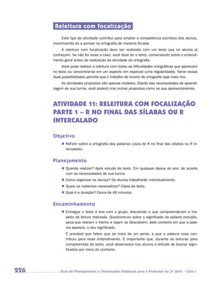 Releitura com focalização
           Este tipo de atividade contribui para ampliar a competência escritora dos alunos,
      incentivando-os a pensar na ortografia de maneira focada.
          A releitura com focalização deve ser realizada com um texto que os alunos já
      conheçam. Se não for esse o caso, você deve ler o texto, conversando sobre o entendi-
      mento geral antes da realização da atividade de ortografia.
           Você pode realizar a releitura com todas as dificuldades ortográficas que aparecem
      no texto ou concentrar-se em um aspecto em especial (uma regularidade). Variar essas
      duas possibilidades permite que o trabalho de ensino de ortografia seja mais rico.
          As atividades propostas são apenas modelos. Diante das necessidades de aprendi-
      zagem de sua turma, você poderá criar outras propostas como as que apresentaremos.



      ATIVIDADE 11: Releitura com focalização
      PARTE 1 – R no final das sílabas ou r
      intercalado

      Objetivo
           „„ Refletir sobre a ortografia das palavras (usos do R no final das sílabas ou R in-
              tercalado).


      Planejamento
           „„ Quando realizar? Após estudo do texto. Em qualquer época do ano, de acordo
              com as necessidades de sua turma.
           „„ Como organizar os alunos? Os alunos trabalharão individualmente.
           „„ Quais os materiais necessários? Cópia do texto.
           „„ Qual é a duração? Cerca de 40 minutos.


      Encaminhamento
           „„ Entregue o texto e leia com o grupo, discutindo o que compreenderam a res-
              peito da leitura realizada. Questione-os sobre o significado da palavra esturjão,
              peça que releiam o trecho e vejam se descobrem, pelo contexto em que a pala-
              vra aparece, o seu significado.
             É provável que falem que se trata de um peixe, e que a palavra ovas con-
             tribuiu para esse entendimento. É importante que, durante as leituras para
             compreensão de texto, você desenvolva nos alunos a atitude de buscar signi-
             ficados por meio do contexto.




226      	Guia de Planejamento e Orientações Didáticas para o Professor da 3a série – Ciclo I
 