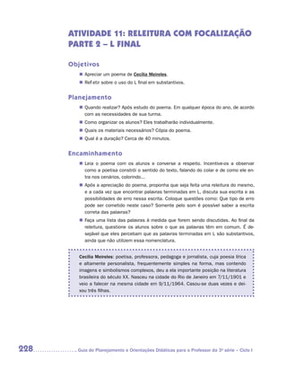 ATIVIDADE 11: Releitura com focalização
      PARTE 2 – L final

      Objetivos
         „„ Apreciar um poema de Cecília Meireles.
         „„ Refletir sobre o uso do L final em substantivos.


      Planejamento
         „„ Quando realizar? Após estudo do poema. Em qualquer época do ano, de acordo
            com as necessidades de sua turma.
         „„ Como organizar os alunos? Eles trabalharão individualmente.
         „„ Quais os materiais necessários? Cópia do poema.
         „„ Qual é a duração? Cerca de 40 minutos.


      Encaminhamento
         „„ Leia o poema com os alunos e converse a respeito. Incentive-os a observar
            como a poetisa constrói o sentido do texto, falando do colar e de como ele en-
            tra nos cenários, colorindo...
         „„ Após a apreciação do poema, proponha que seja feita uma releitura do mesmo,
            e a cada vez que encontrar palavras terminadas em L, discuta sua escrita e as
            possibilidades de erro nessa escrita. Coloque questões como: Que tipo de erro
            pode ser cometido neste caso? Somente pelo som é possível saber a escrita
            correta das palavras?
         „„ Faça uma lista das palavras à medida que forem sendo discutidas. Ao final da
            releitura, questione os alunos sobre o que as palavras têm em comum. É de-
            sejável que eles percebam que as palavras terminadas em L são substantivos,
            ainda que não utilizem essa nomenclatura.


         Cecília Meireles: poetisa, professora, pedagoga e jornalista, cuja poesia lírica
         e altamente personalista, frequentemente simples na forma, mas contendo
         imagens e simbolismos complexos, deu a ela importante posição na literatura
         brasileira do século XX. Nasceu na cidade do Rio de Janeiro em 7/11/1901 e
         veio a falecer na mesma cidade em 9/11/1964. Casou-se duas vezes e dei-
         xou três filhas.




228     	Guia de Planejamento e Orientações Didáticas para o Professor da 3a série – Ciclo I
 
