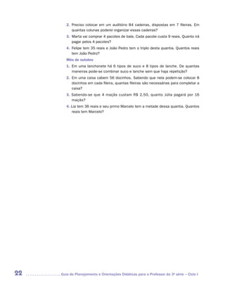 2.	 Preciso colocar em um auditório 84 cadeiras, dispostas em 7 fileiras. Em
            quantas colunas poderei organizar essas cadeiras?
        3.	 Marta vai comprar 4 pacotes de bala. Cada pacote custa 9 reais. Quanto irá
            pagar pelos 4 pacotes?
        4.	 Felipe tem 35 reais e João Pedro tem o triplo desta quantia. Quantos reais
            tem João Pedro?
        Mês de outubro
        1.	 Em uma lanchonete há 6 tipos de suco e 8 tipos de lanche. De quantas
            maneiras pode-se combinar suco e lanche sem que haja repetição?
        2.	 Em uma caixa cabem 56 docinhos. Sabendo que nela podem-se colocar 8
            docinhos em cada fileira, quantas fileiras são necessárias para completar a
            caixa?
        3. Sabendo-se que 4 maçãs custam R$ 2,50, quanto Júlia pagará por 16
           maçãs?
        4. Lia tem 36 reais e seu primo Marcelo tem a metade dessa quantia. Quantos
           reais tem Marcelo?




22   	Guia de Planejamento e Orientações Didáticas para o Professor da 3a série – Ciclo I
 