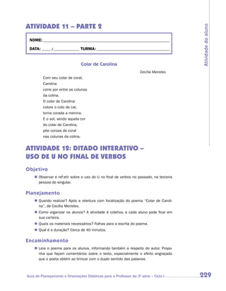 ATIVIDADE 11 – PARTE 2




                                                                                         Atividade do aluno
 NOME:___________________________________________________________________________

 DATA: _____ /_______________	TURMA:____________________________________________


                                  Colar de Carolina
                                                                    Cecília Meireles
         Com seu colar de coral,
         Carolina
         corre por entre as colunas
         da colina.
         O colar de Carolina
         colore o colo de cal,
         torna corada a menina.
         E o sol, vendo aquela cor
         do colar de Carolina,
         põe coroas de coral
         nas colunas da colina.


ATIVIDADE 12: DITADO INTERATIVO –
USO DE U NO FINAL DE VERBOS
Objetivo
    „„ Observar e refletir sobre o uso do U no final de verbos no passado, na terceira
       pessoa do singular.

Planejamento
    „„ Quando realizar? Após a releitura com focalização do poema “Colar de Caroli-
       na”, de Cecília Meireles.
    „„ Como organizar os alunos? A atividade é coletiva, e cada aluno pode ficar em
       sua carteira.
    „„ Quais os materiais necessários? Folhas para a escrita do poema.
    „„ Qual é a duração? Cerca de 40 minutos.

Encaminhamento
    „„ Leia o poema para os alunos, informando também a respeito do autor. Propo-
       nha que façam comentários sobre o texto, especialmente o efeito engraçado
       que o poeta obtém ao brincar com o duplo sentido das palavras.



Guia de Planejamento e Orientações Didáticas para o Professor da 3a série – Ciclo I      229
 