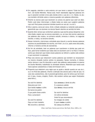 „„ Em seguida, relembre a aula anterior, em que leram o poema “Colar de Caro-
          lina”, de Cecília Meireles. Nessa aula, foram abordadas algumas palavras em
          que é possível cometer erros pela dúvida entre o uso do L e U. Nesta, os alu-
          nos também refletirão sobre a mesma questão com palavras diferentes.
       „„ Oriente os alunos para que escrevam os versos do poema que você vai ditar.
          Porém você deve interromper o ditado todas as vezes que surgirem palavras
          cujo som final possa ocasionar dúvidas quanto ao uso do L ou do U.
       „„ Dite o poema, verso por verso. Evite o ditado silabado ou isolando cada palavra,
          garantindo que, ao escrever, os alunos fiquem atentos ao sentido do texto.
       „„ Quando ditar versos que contenham palavras cuja escrita possa despertar a dú-
          vida citada, espere que os alunos assinalem, ou, se isso não ocorrer, ­ ponte-as
                                                                                a
          (as palavras são roubou, na primeira estrofe; arrancou e deixou, na segunda
          estrofe; e matou, na terceira estrofe).
       „„ Nesse momento, interrompa a atividade para discutir a escrita dessas palavras
          (escreva as possibilidades de escrita, com final L ou U) e, após essa discussão,
          informe a maneira correta de escrevê-las.
       „„ No fim da atividade, liste as palavras que suscitaram a dúvida que está em
          foco, para tornar evidente que todas elas se escrevem com U no final. É interes-
          sante que observem que todas essas palavras se referem a ações (são verbos)
          e que ocorreram no passado.
       „„ Peça aos alunos que relacionem outras palavras que também se encaixariam
          na mesma situação (outros verbos no passado). Nesse momento, é interes-
          sante retomar o que foi discutido a partir das palavras selecionadas no poema
          de Cecília Meireles, trabalhado na atividade anterior. Relembre que nessa aula
          havia apenas substantivos e todos terminavam com L.
       „„ Proponha que elaborem uma regra que os ajude a decidir quanto ao uso do L
          ou U no final das palavras. Chame a atenção dos alunos para o fato de que, no
          caso dos substantivos, não é possível generalizar, pois há vários que terminam
          em U (pau, museu, chapéu). Porém, não existem verbos que sejam finalizados
          pela letra L.

         Se você for detetive                      Que arrancou o dente do alho
         Descubra por mim                          E a vassoura sabida
         Que ladrão roubou o cofre                 Que deixou a louca varrida
         Do banco do jardim
         E que padre disse amém                    Se você for detetive
         Para o amendoim                           Um último lembrete
                                                   Onde foi que esconderam
         Se você for detetive                      As mangas do colete
         Faça um bom trabalho                      E quem matou o piolho
         Me encontre o dentista                    Da cabeça do alfinete
                             (Paes, José Paulo. Poemas para brincar. São Paulo: Ática, 1996. p. 6.)




230   	Guia de Planejamento e Orientações Didáticas para o Professor da 3a série – Ciclo I
 