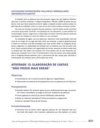 ATIVIDADES ENVOLVENDO PALAVR AS IRREGULARES
ORTOGR AFICAMENTE

     O trabalho com as palavras que não possuem regras tem por objetivo contribuir
para que os alunos construam “imagens fotográficas” (Morais, 1998) da grafia das pa-
lavras, visto que não é possível construir regras a respeito ou pela ausência delas, ou
pelo fato de ter exceções, como é o caso do uso do X e CH: enxada, enchente, encher.
    No caso de dúvidas na grafia dessas palavras, não há saída senão consultar
uma fonte autorizada. Contudo, nas palavras de uso frequente, o mais prático é a
memorização. Assim, sugerimos a elaboração de listas coletivas dessas palavras
que devem ser fixadas no início do caderno e em cartazes.
      As situações de jogos, como já dissemos, favorecem este aprendizado, pois por
meio de um bingo, de um jogo dos sete erros, por exemplo, a palavra gradativamente
é fixada na memória. Uma das atividades que mais surtem efeito na ortografia de pa-
lavras irregulares é a elaboração de cartazes com as palavras que não se pode mais
errar. Esses cartazes podem ser organizados por temas: palavras de determinada área
ou projeto que não devem ser escritas com erros porque são de uso frequente; pa-
lavras que começam com H etc. O fundamental é criar nos alunos uma preocupação
com a ortografia dessas palavras, com a consciência de que, nesse caso, somente a
memorização vai contribuir para a diminuição dos erros.



Atividade 13: Elaboração de cartaz
“NÃO POSSO MAIS ERRAR”

Objetivos
     „„ Familiarizar-se com a escrita correta de algumas irregularidades.
     „„ Desenvolver uma atitude de antecipação dos erros em palavras de uso frequente.


Planejamento
     „„ Quando realizar? Em qualquer época do ano, preferencialmente logo nos primei-
        ros meses, mantendo-se ao longo do ano com acréscimos de palavras.
     „„ Como organizar os alunos? Os alunos trabalharão coletivamente.
     „„ Quais os materiais necessários? Folhas de cartolina ou papel kraft.
     „„ Qual é a duração? Cerca de 40 minutos.


Encaminhamento
     „„ Converse com os alunos sobre algumas palavras de uso frequente que mui-
        tos ainda não sabem como escrever, explicando que irão elaborar um cartaz




Guia de Planejamento e Orientações Didáticas para o Professor da 3a série – Ciclo I       231
 