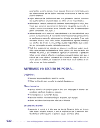 para facilitar a escrita correta. Essas palavras devem ser memorizadas, pois
           não existem regras que os ajudem a escrever corretamente, e eles não mais
           poderão errá-las!!!
         „„ Alguns exemplos que podemos citar são: lição, professora, ciências, comunica-
            ção (que faz parte de um projeto deste ano e terá um uso frequente etc.).
         „„ Questione-os sobre as palavras que considerar importantes para o cartaz, mos-
            trando que, apesar de as escreverem diariamente na agenda, ou em outra si-
            tuação, é comum que cometam erros. (Exemplo: para lição de casa aparecem
            grafias como lissão, licão, lição...).
         „„ Mantenha esse cartaz afixado na sala diariamente e, no caso de dúvidas, peça
            para os alunos consultá-lo. É importante manter nesse cartaz apenas palavras
            de uso frequente, para não sobrecarregá-lo e dificultar a consulta. O que pode
            ser feito é mudar o cartaz com o tempo. Se perceber que algumas palavras já
            não são foco de dúvidas e erros, verifique outras irregularidades que necessi-
            tam ser memorizadas e realize a atividade novamente.
         „„ Você deve acrescentar as palavras aos poucos, à medida que surgem as dú-
            vidas. O cartaz deve ser elaborado de forma coletiva, sob pena de perder sua
            utilidade. Há, ainda, a possibilidade de organizar um varal onde se pendurem
            folhas com as letras do alfabeto em destaque, reservando espaço para que, à
            medida que novas palavras que despertem dúvidas vão surgindo, você ou os
            alunos possam anotá-las, de acordo com a letra inicial, o que facilitaria a con-
            sulta sempre que fosse necessário.



      Atividade 14: ESCRITA DE POEMA...
      Objetivos
         „„ Favorecer a preocupação com a escrita correta.
         „„ Utilizar o dicionário para consultar a ortografia das palavras.


      Planejamento
         „„ Quando realizar? Em qualquer época do ano, após apreciação do poema e dis-
            cussão do significado de algumas palavras.
         „„ Como organizar os alunos? Em duplas.
         „„ Quais os materiais necessários? Cópias do poema, lápis e papel.
         „„ Qual é a duração? Cerca de duas aulas de 40 minutos.


      Encaminhamento
         „„ Apresente o poema e o leia para os alunos. Converse sobre as impres-
            sões deles a respeito do texto, o autor e a época em que o poema foi feito.
            Q
            ­ uestione-os também quanto ao contexto a que o poema se refere.



232     	Guia de Planejamento e Orientações Didáticas para o Professor da 3a série – Ciclo I
 