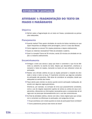 Atividades de pontuação


      ATIVIDADE 1: FRAGMENTAÇÃO DO TEXTO EM
      FRASES E PARÁGRAFOS

      Objetivo
         „„ Refletir sobre a fragmentação de um texto em frases, considerando as pontua-
            ções adequadas.


      Planejamento
         „„ Quando realizar? Para apoiar atividades de escrita de textos narrativos em que
            sejam frequentes os diálogos entre personagens, como é o caso das fábulas.
         „„ Como organizar os alunos? Em duplas produtivas e depois coletivamente.
         „„ Quais os materiais necessários? Folha da atividade e caderno.
         „„ Qual é a duração? Cerca de 50 minutos, sendo 20 minutos de atividade em du-
            pla e o restante coletivamente.


      Encaminhamento
         „„ Entregue o texto aos alunos e peça que leiam e comentem o que há de dife-
            rente ou estranho na escrita do texto. Depois que descobrirem, oriente-os a
            revisarem o texto em duplas, marcando os locais em que utilizariam sinais de
            pontuação.
         „„ Realize uma reflexão coletiva do que as duplas pensaram a respeito da ativi-
            dade e revise o texto na lousa. É importante comentar que algumas variações
            de pontuação são possíveis. Não deixe de considerar as variações, desde que
            adequadas ao sentido das frases.
         „„ Fique atento para orientar os alunos quando ocorrer pontuação inadequada, de
            acordo com algumas regras gramaticais.
           Oriente-os, por exemplo, na correção de erros que possivelmente cometerão,
           como o uso de vírgulas separando sujeitos de verbos ou verbos de seus com-
           plementos, oferecendo as informações necessárias para a compreensão de tal
           regra sem se preocupar demasiadamente com o uso das nomenclaturas.
         „„ Ao final da atividade coletiva, retome com eles o texto original para que compa-
            rem e comentem as diferenças na pontuação, com perguntas do tipo:
           JJ O que aconteceu com o texto quando os sinais de pontuação foram omitidos?
           JJ Como poderíamos pontuar este trecho do texto?




236     	Guia de Planejamento e Orientações Didáticas para o Professor da 3a série – Ciclo I
 