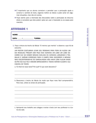 „„ É importante que os alunos comecem a perceber que a pontuação ajuda a
       construir o sentido do texto, organiza melhor as ideias e pode variar em algu-
       mas situações, mas não em outras.
    „„ Fique atento para a retomada das discussões sobre a pontuação do discurso
       direto e considere que eles podem optar por usar o travessão ou as aspas para
       marcá-lo.



ATIVIDADE 1




                                                                                         Atividade do aluno
 NOME:___________________________________________________________________________

 DATA: _____ /_______________	TURMA:____________________________________________



 1. Faça a leitura do trecho da fábula “O menino que mentia” e observe o que há de
    estranho:
    UM PASTOR COSTUMAVA LEVAR SEU REBANHO PARA FORA DA ALDEIA UM
    DIA RESOLVEU PREGAR UMA PEÇA NOS VIZINHOS UM LOBO UM LOBO SO-
    CORRO ELE VAI COMER MINHAS OVELHAS OS VIZINHOS LARGARAM O TRA-
    BALHO E SAÍRAM CORRENDO PARA O CAMPO PARA SOCORRER O MENINO
    MAS ENCONTRARAM-NO ÀS GARGALHADAS NÃO HAVIA LOBO ALGUM AINDA
    OUTRA VEZ ELE FEZ A MESMA BRINCADEIRA E TODOS VIERAM AJUDAR E ELE
    CAÇOOU DE TODOS
    a. Foi fácil ler esse texto? Por quê? O que você descobriu?




    b.  eescreva o trecho da fábula de modo que fique mais fácil compreendê-lo.
       R
       Para isso, utilize os sinais de pontuação.




    c.  presente seu trabalho aos colegas e revise o texto com seu professor e a tur-
       A
       ma da sala.



Guia de Planejamento e Orientações Didáticas para o Professor da 3a série – Ciclo I      237
 