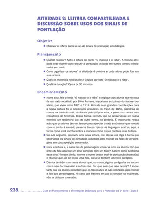 Atividade 2: Leitura compartilhada e
      discussão sobre usos dos sinais de
      pontuação

      Objetivo
         „„ Observar e refletir sobre o uso de sinais de pontuação em diálogos.


      Planejamento
         „„ Quando realizar? Após a leitura do conto “O macaco e o rabo”. A mesma ativi-
            dade pode ocorrer para discutir a pontuação utilizada em outros contos selecio-
            nados por você.
         „„ Como organizar os alunos? A atividade é coletiva, e cada aluno pode ficar em
            sua carteira.
         „„ Quais os materiais necessários? Cópias do texto “O macaco e o rabo”.
         „„ Qual é a duração? Cerca de 30 minutos.


      Encaminhamento
         „„ Numa aula, leia o texto “O macaco e o rabo” e explique aos alunos que se trata
            de um texto recolhido por Sílvio Romero, importante estudioso do folclore bra-
            sileiro, que viveu entre 1871 e 1914. Uma de suas grandes contribuições para
            a nossa cultura foi o livro Contos populares do Brasil, de 1885, coletânea de
            contos da tradição oral, recolhidos pelo próprio autor, a partir do contato com
            contadores de histórias. Dessa forma, permitiu que se preservasse em nossa
            memória um repertório que, de outra forma, se perderia. É importante, nessa
            aula, que os alunos tenham tempo para apreciar o texto e observar que o modo
            como o conto é narrado preserva traços típicos da linguagem oral, ou seja, a
            forma como está escrito lembra a maneira como o povo contava essa história.
         „„ Na aula seguinte, proponha uma nova leitura, mas dessa vez diga à turma que
            observarão os sinais de pontuação utilizados para marcar as falas de persona-
            gens, em contraposição ao narrador.
         „„ Inicie a leitura e, a cada fala de personagem, converse com os alunos: Por que
            antes da fala aparece um sinal parecido com um traço? Sabem como se chama
            esse sinal? Nesse ponto, informe o nome desse sinal de pontuação (travessão)
            e observe que, ao se iniciar uma fala, inicia-se também um novo parágrafo.
         „„ Discuta também com seus alunos que, no conto, alguns parágrafos se iniciam
            com o uso do travessão e outros não. Por que será que isso ocorre? É impor-
            tante que os alunos percebam que os travessões só são utilizados para marcar
            a fala das personagens. No caso dos trechos em que o narrador se manifesta,
            não se utiliza o travessão.




238     	Guia de Planejamento e Orientações Didáticas para o Professor da 3a série – Ciclo I
 