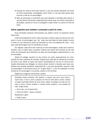 „„ Proceda da mesma forma para discutir o uso dos pontos utilizados nos finais
        de frase (exclamação, interrogação, ponto final) e o uso dos dois pontos para
        anunciar a fala de um personagem.
     „„ Além da pontuação, é importante que você aproveite a atividade para discutir o
        uso das letras maiúsculas, especialmente quando esse uso estiver associado à
        pontuação: quando se inicia um parágrafo e após utilizar um ponto em final de
        frase.

Outras sugestões para trabalhar a pontuação a partir do conto:
      Duas atividades bastante interessantes que podem ocorrer na sequência dessa
leitura são:
     Leitura dramatizada do conto: antes de propor a leitura, peça aos alunos que mar-
quem o nome do personagem que “diz” cada uma das falas do texto (podem marcar
o nome ou uma abreviatura antes do travessão ou usar uma legenda de cores – uma
para cada personagem que se manifesta no conto).
     Em seguida, cada aluno lerá a fala de um dos personagens, sendo que é preciso,
também, que um deles seja o narrador. Enfatize que devem ficar atentos ao uso dos
sinais de pontuação para identificar as falas dos personagens (especialmente o uso
do travessão).
     Ditado de diálogo: escolha um dos trechos do conto, especialmente do início,
quando há maior presença do narrador. Explique que você fará um ditado de um trecho
do conto e que todas as vezes que houver necessidade de uso de um sinal de pon-
tuação relacionado aos diálogos, os alunos devem chamar a atenção para esse uso.
Enfatize que deverão identificar, especialmente, o uso dos dois-pontos, quando a fala
do personagem é anunciada (como em “O gato disse:”), o uso do travessão no início
da fala de um personagem e os pontos usados no fim da frase.
     Sugerimos o seguinte trecho para o ditado:

     Embebido nesta conversa, não reparou o macaco que ele é que corria o
     maior risco, e veio o carro e passou em riba do rabo dele e cortou. Estava
     um gato escondido dentro de uma moita, saltou no pedaço do rabo do ma-
     caco e correu. Correu também o macaco atrás, pedindo o seu pedaço de
     rabo. O gato disse:
     — Só te dou, se me deres leite.
     — Onde tiro leite? – disse o macaco.
     Respondeu o gato:
     — Pede à vaca.




Guia de Planejamento e Orientações Didáticas para o Professor da 3a série – Ciclo I      239
 